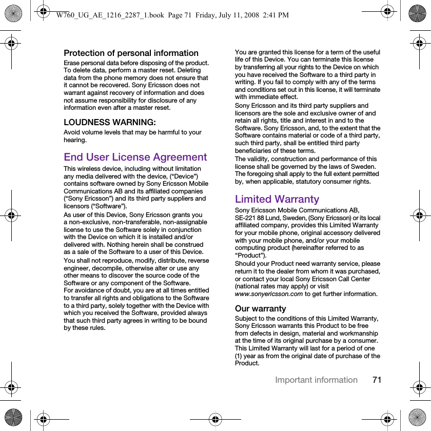 71Important informationProtection of personal informationErase personal data before disposing of the product. To delete data, perform a master reset. Deleting data from the phone memory does not ensure that it cannot be recovered. Sony Ericsson does not warrant against recovery of information and does not assume responsibility for disclosure of any information even after a master reset.LOUDNESS WARNING:Avoid volume levels that may be harmful to your hearing.End User License AgreementThis wireless device, including without limitation any media delivered with the device, (“Device”) contains software owned by Sony Ericsson Mobile Communications AB and its affiliated companies (“Sony Ericsson”) and its third party suppliers and licensors (“Software”).As user of this Device, Sony Ericsson grants you a non-exclusive, non-transferable, non-assignable license to use the Software solely in conjunction with the Device on which it is installed and/or delivered with. Nothing herein shall be construed as a sale of the Software to a user of this Device.You shall not reproduce, modify, distribute, reverse engineer, decompile, otherwise alter or use any other means to discover the source code of the Software or any component of the Software. For avoidance of doubt, you are at all times entitled to transfer all rights and obligations to the Software to a third party, solely together with the Device with which you received the Software, provided always that such third party agrees in writing to be bound by these rules.You are granted this license for a term of the useful life of this Device. You can terminate this license by transferring all your rights to the Device on which you have received the Software to a third party in writing. If you fail to comply with any of the terms and conditions set out in this license, it will terminate with immediate effect.Sony Ericsson and its third party suppliers and licensors are the sole and exclusive owner of and retain all rights, title and interest in and to the Software. Sony Ericsson, and, to the extent that the Software contains material or code of a third party, such third party, shall be entitled third party beneficiaries of these terms.The validity, construction and performance of this license shall be governed by the laws of Sweden. The foregoing shall apply to the full extent permitted by, when applicable, statutory consumer rights.Limited WarrantySony Ericsson Mobile Communications AB, SE-221 88 Lund, Sweden, (Sony Ericsson) or its local affiliated company, provides this Limited Warranty for your mobile phone, original accessory delivered with your mobile phone, and/or your mobile computing product (hereinafter referred to as “Product”).Should your Product need warranty service, please return it to the dealer from whom it was purchased, or contact your local Sony Ericsson Call Center (national rates may apply) or visit www.sonyericsson.com to get further information.Our warrantySubject to the conditions of this Limited Warranty, Sony Ericsson warrants this Product to be free from defects in design, material and workmanship at the time of its original purchase by a consumer. This Limited Warranty will last for a period of one (1) year as from the original date of purchase of the Product.W760_UG_AE_1216_2287_1.book  Page 71  Friday, July 11, 2008  2:41 PM