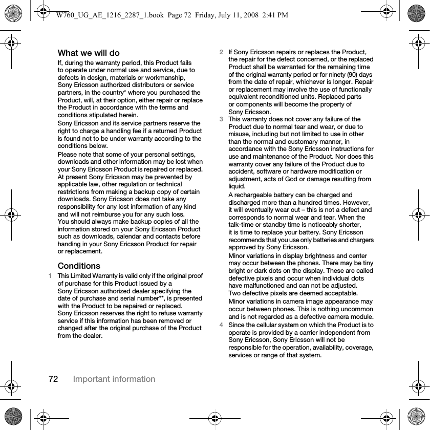 72 Important informationWhat we will doIf, during the warranty period, this Product fails to operate under normal use and service, due to defects in design, materials or workmanship, Sony Ericsson authorized distributors or service partners, in the country* where you purchased the Product, will, at their option, either repair or replace the Product in accordance with the terms and conditions stipulated herein.Sony Ericsson and its service partners reserve the right to charge a handling fee if a returned Product is found not to be under warranty according to the conditions below.Please note that some of your personal settings, downloads and other information may be lost when your Sony Ericsson Product is repaired or replaced. At present Sony Ericsson may be prevented by applicable law, other regulation or technical restrictions from making a backup copy of certain downloads. Sony Ericsson does not take any responsibility for any lost information of any kind and will not reimburse you for any such loss. You should always make backup copies of all the information stored on your Sony Ericsson Product such as downloads, calendar and contacts before handing in your Sony Ericsson Product for repair or replacement.Conditions1This Limited Warranty is valid only if the original proof of purchase for this Product issued by a Sony Ericsson authorized dealer specifying the date of purchase and serial number**, is presented with the Product to be repaired or replaced. Sony Ericsson reserves the right to refuse warranty service if this information has been removed or changed after the original purchase of the Product from the dealer.2If Sony Ericsson repairs or replaces the Product, the repair for the defect concerned, or the replaced Product shall be warranted for the remaining time of the original warranty period or for ninety (90) days from the date of repair, whichever is longer. Repair or replacement may involve the use of functionally equivalent reconditioned units. Replaced parts or components will become the property of Sony Ericsson.3This warranty does not cover any failure of the Product due to normal tear and wear, or due to misuse, including but not limited to use in other than the normal and customary manner, in accordance with the Sony Ericsson instructions for use and maintenance of the Product. Nor does this warranty cover any failure of the Product due to accident, software or hardware modification or adjustment, acts of God or damage resulting from liquid.A rechargeable battery can be charged and discharged more than a hundred times. However, it will eventually wear out – this is not a defect and corresponds to normal wear and tear. When the talk-time or standby time is noticeably shorter, it is time to replace your battery. Sony Ericsson recommends that you use only batteries and chargers approved by Sony Ericsson.Minor variations in display brightness and center may occur between the phones. There may be tiny bright or dark dots on the display. These are called defective pixels and occur when individual dots have malfunctioned and can not be adjusted. Two defective pixels are deemed acceptable.Minor variations in camera image appearance may occur between phones. This is nothing uncommon and is not regarded as a defective camera module.4Since the cellular system on which the Product is to operate is provided by a carrier independent from Sony Ericsson, Sony Ericsson will not be responsible for the operation, availability, coverage, services or range of that system.W760_UG_AE_1216_2287_1.book  Page 72  Friday, July 11, 2008  2:41 PM
