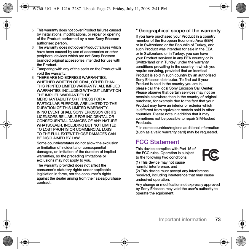 73Important information5This warranty does not cover Product failures caused by installations, modifications, or repair or opening of the Product performed by a non-Sony Ericsson authorised person.6The warranty does not cover Product failures which have been caused by use of accessories or other peripheral devices which are not Sony Ericsson branded original accessories intended for use with the Product.7Tampering with any of the seals on the Product will void the warranty.8THERE ARE NO EXPRESS WARRANTIES, WHETHER WRITTEN OR ORAL, OTHER THAN THIS PRINTED LIMITED WARRANTY. ALL IMPLIED WARRANTIES, INCLUDING WITHOUT LIMITATION THE IMPLIED WARRANTIES OF MERCHANTABILITY OR FITNESS FOR A PARTICULAR PURPOSE, ARE LIMITED TO THE DURATION OF THIS LIMITED WARRANTY. IN NO EVENT SHALL SONY ERICSSON OR ITS LICENSORS BE LIABLE FOR INCIDENTAL OR CONSEQUENTIAL DAMAGES OF ANY NATURE WHATSOEVER, INCLUDING BUT NOT LIMITED TO LOST PROFITS OR COMMERCIAL LOSS; TO THE FULL EXTENT THOSE DAMAGES CAN BE DISCLAIMED BY LAW.Some countries/states do not allow the exclusion or limitation of incidental or consequential damages, or limitation of the duration of implied warranties, so the preceding limitations or exclusions may not apply to you. The warranty provided does not affect the consumer’s statutory rights under applicable legislation in force, nor the consumer’s rights against the dealer arising from their sales/purchase contract.* Geographical scope of the warrantyIf you have purchased your Product in a country member of the European Economic Area (EEA) or in Switzerland or the Republic of Turkey, and such Product was intended for sale in the EEA or in Switzerland or in Turkey, you can have your Product serviced in any EEA country or in Switzerland or in Turkey, under the warranty conditions prevailing in the country in which you require servicing, provided that an identical Product is sold in such country by an authorised Sony Ericsson distributor. To find out if your Product is sold in the country you are in, please call the local Sony Ericsson Call Center. Please observe that certain services may not be possible elsewhere than in the country of original purchase, for example due to the fact that your Product may have an interior or exterior which is different from equivalent models sold in other countries. Please note in addition that it may sometimes not be possible to repair SIM-locked Products.** In some countries/regions additional information (such as a valid warranty card) may be requested.FCC StatementThis device complies with Part 15 of the FCC rules. Operation is subject to the following two conditions:(1) This device may not cause harmful interference, and (2) This device must accept any interference received, including interference that may cause undesired operation.Any change or modification not expressly approved by Sony Ericsson may void the user&apos;s authority to operate the equipment.W760_UG_AE_1216_2287_1.book  Page 73  Friday, July 11, 2008  2:41 PM
