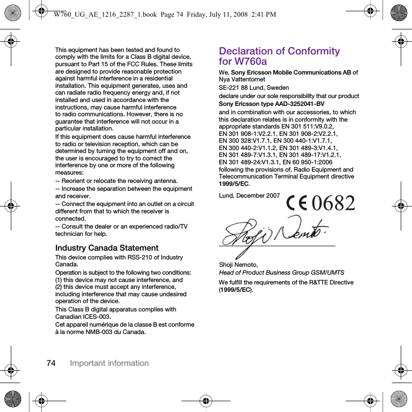 74 Important informationThis equipment has been tested and found to comply with the limits for a Class B digital device, pursuant to Part 15 of the FCC Rules. These limits are designed to provide reasonable protection against harmful interference in a residential installation. This equipment generates, uses and can radiate radio frequency energy and, if not installed and used in accordance with the instructions, may cause harmful interference to radio communications. However, there is no guarantee that interference will not occur in a particular installation.If this equipment does cause harmful interference to radio or television reception, which can be determined by turning the equipment off and on, the user is encouraged to try to correct the interference by one or more of the following measures:-- Reorient or relocate the receiving antenna.-- Increase the separation between the equipment and receiver.-- Connect the equipment into an outlet on a circuit different from that to which the receiver is connected.-- Consult the dealer or an experienced radio/TV technician for help.Industry Canada StatementThis device complies with RSS-210 of Industry Canada.Operation is subject to the following two conditions: (1) this device may not cause interference, and (2) this device must accept any interference, including interference that may cause undesired operation of the device. This Class B digital apparatus complies with Canadian ICES-003.Cet appareil numérique de la classe B est conforme à la norme NMB-003 du Canada.Declaration of Conformity for W760aWe, Sony Ericsson Mobile Communications AB of Nya VattentornetSE-221 88 Lund, Swedendeclare under our sole responsibility that our productSony Ericsson type AAD-3252041-BVand in combination with our accessories, to which this declaration relates is in conformity with the appropriate standards EN 301 511:V9.0.2, EN 301 908-1:V2.2.1, EN 301 908-2:V2.2.1, EN 300 328:V1.7.1, EN 300 440-1:V1.7.1, EN 300 440-2:V1.1.2, EN 301 489-3:V1.4.1, EN 301 489-7:V1.3.1, EN 301 489-17:V1.2.1, EN 301 489-24:V1.3.1, EN 60 950-1:2006 following the provisions of, Radio Equipment and Telecommunication Terminal Equipment directive 1999/5/EC. We fulfill the requirements of the R&amp;TTE Directive (1999/5/EC).Lund, December 2007Shoji Nemoto,Head of Product Business Group GSM/UMTSW760_UG_AE_1216_2287_1.book  Page 74  Friday, July 11, 2008  2:41 PM