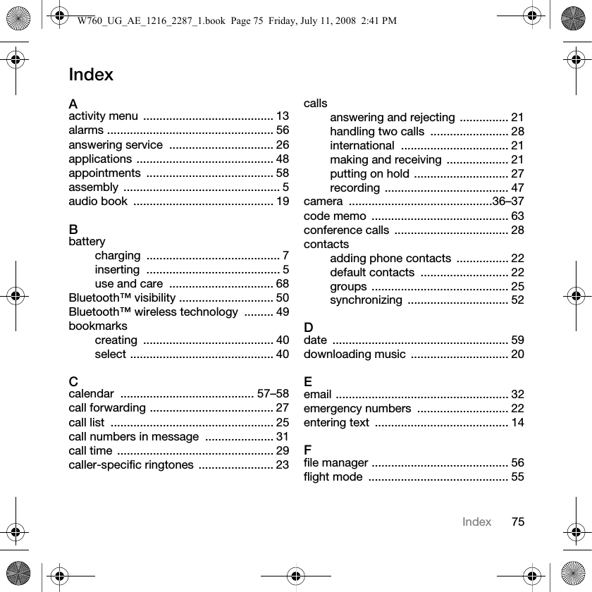 75IndexIndexAactivity menu ........................................ 13alarms ................................................... 56answering service  ................................ 26applications .......................................... 48appointments ....................................... 58assembly ................................................ 5audio book  ........................................... 19Bbatterycharging ......................................... 7inserting ......................................... 5use and care  ................................ 68Bluetooth™ visibility ............................. 50Bluetooth™ wireless technology  ......... 49bookmarkscreating ........................................ 40select ............................................ 40Ccalendar ......................................... 57–58call forwarding ...................................... 27call list  .................................................. 25call numbers in message  ..................... 31call time ................................................ 29caller-specific ringtones ....................... 23callsanswering and rejecting ............... 21handling two calls  ........................ 28international ................................. 21making and receiving ................... 21putting on hold ............................. 27recording ...................................... 47camera ............................................36–37code memo  .......................................... 63conference calls  ................................... 28contactsadding phone contacts  ................ 22default contacts  ........................... 22groups .......................................... 25synchronizing ............................... 52Ddate ...................................................... 59downloading music .............................. 20Eemail ..................................................... 32emergency numbers  ............................ 22entering text  ......................................... 14Ffile manager .......................................... 56flight mode  ........................................... 55W760_UG_AE_1216_2287_1.book  Page 75  Friday, July 11, 2008  2:41 PM