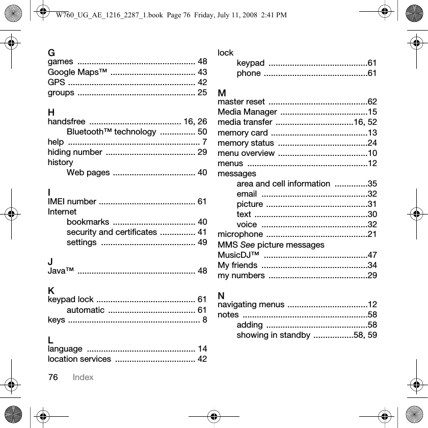 76 IndexGgames .................................................. 48Google Maps™ .................................... 43GPS ...................................................... 42groups .................................................. 25Hhandsfree ....................................... 16, 26Bluetooth™ technology  ............... 50help ........................................................ 7hiding number ...................................... 29historyWeb pages ................................... 40IIMEI number ......................................... 61Internetbookmarks ................................... 40security and certificates ............... 41settings ........................................ 49JJava™ .................................................. 48Kkeypad lock .......................................... 61automatic ..................................... 61keys ........................................................ 8Llanguage .............................................. 14location services  .................................. 42lockkeypad ..........................................61phone ............................................61Mmaster reset  ..........................................62Media Manager .....................................15media transfer .................................16, 52memory card .........................................13memory status  ......................................24menu overview ......................................10menus ...................................................12messagesarea and cell information  ..............35email .............................................32picture ...........................................31text ................................................30voice .............................................32microphone ...........................................21MMS See picture messagesMusicDJ™ ............................................47My friends  .............................................34my numbers  ..........................................29Nnavigating menus ..................................12notes .....................................................58adding ...........................................58showing in standby .................58, 59W760_UG_AE_1216_2287_1.book  Page 76  Friday, July 11, 2008  2:41 PM