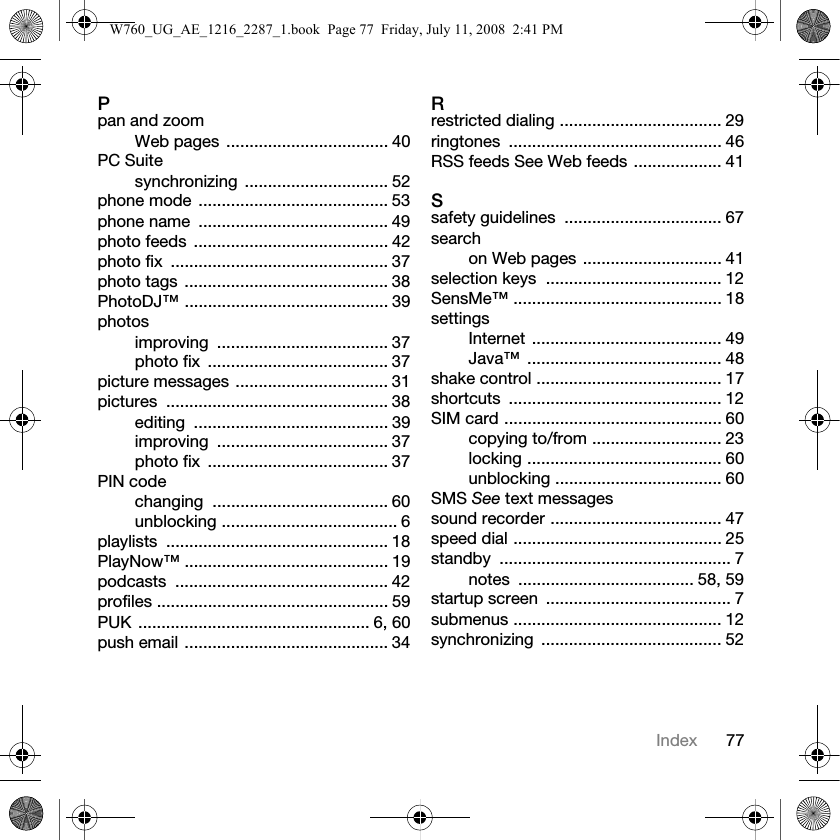 77IndexPpan and zoomWeb pages ................................... 40PC Suitesynchronizing ............................... 52phone mode ......................................... 53phone name  ......................................... 49photo feeds  .......................................... 42photo fix  ............................................... 37photo tags ............................................ 38PhotoDJ™ ............................................ 39photosimproving ..................................... 37photo fix  ....................................... 37picture messages ................................. 31pictures ................................................ 38editing .......................................... 39improving ..................................... 37photo fix  ....................................... 37PIN codechanging ...................................... 60unblocking ...................................... 6playlists ................................................ 18PlayNow™ ............................................ 19podcasts .............................................. 42profiles .................................................. 59PUK .................................................. 6, 60push email ............................................ 34Rrestricted dialing ................................... 29ringtones .............................................. 46RSS feeds See Web feeds ................... 41Ssafety guidelines  .................................. 67searchon Web pages .............................. 41selection keys  ...................................... 12SensMe™ ............................................. 18settingsInternet ......................................... 49Java™ .......................................... 48shake control ........................................ 17shortcuts .............................................. 12SIM card ............................................... 60copying to/from ............................ 23locking .......................................... 60unblocking .................................... 60SMS See text messagessound recorder ..................................... 47speed dial ............................................. 25standby .................................................. 7notes ...................................... 58, 59startup screen  ........................................ 7submenus ............................................. 12synchronizing ....................................... 52W760_UG_AE_1216_2287_1.book  Page 77  Friday, July 11, 2008  2:41 PM