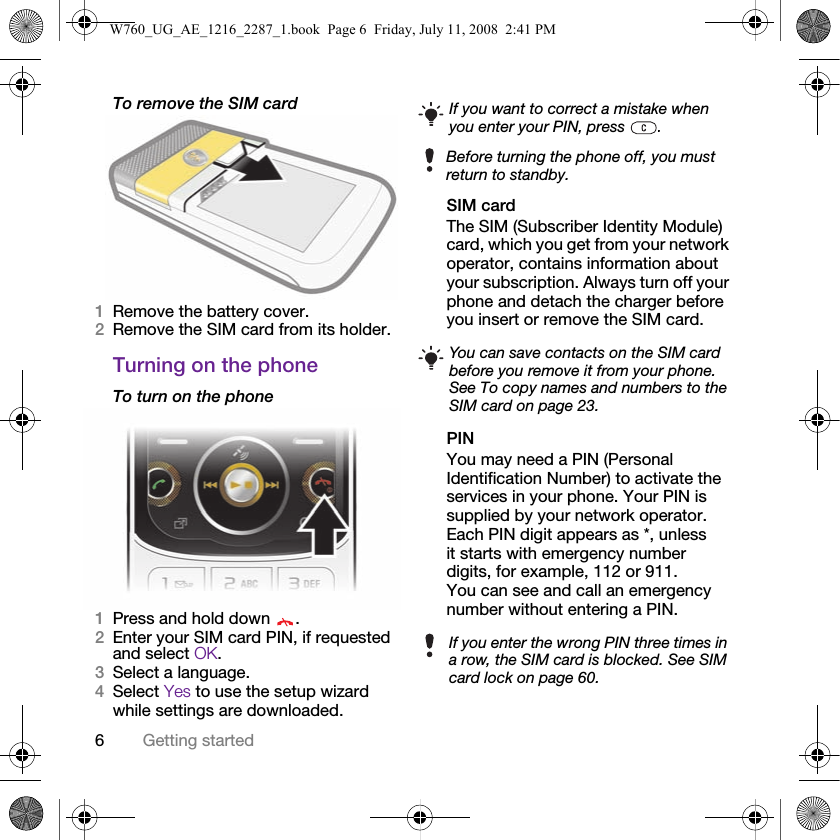 6Getting startedTo remove the SIM card1Remove the battery cover.2Remove the SIM card from its holder.Turning on the phoneTo turn on the phone1Press and hold down  .2Enter your SIM card PIN, if requested and select OK.3Select a language.4Select Yes to use the setup wizard while settings are downloaded. SIM cardThe SIM (Subscriber Identity Module) card, which you get from your network operator, contains information about your subscription. Always turn off your phone and detach the charger before you insert or remove the SIM card.PINYou may need a PIN (Personal Identification Number) to activate the services in your phone. Your PIN is supplied by your network operator. Each PIN digit appears as *, unless it starts with emergency number digits, for example, 112 or 911. You can see and call an emergency number without entering a PIN.If you want to correct a mistake when you enter your PIN, press  .Before turning the phone off, you must return to standby.You can save contacts on the SIM card before you remove it from your phone. See To copy names and numbers to the SIM card on page 23.If you enter the wrong PIN three times in a row, the SIM card is blocked. See SIM card lock on page 60.W760_UG_AE_1216_2287_1.book  Page 6  Friday, July 11, 2008  2:41 PM