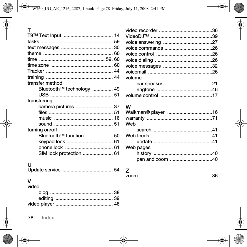 78 IndexTT9™ Text Input  .................................... 14tasks ..................................................... 59text messages ...................................... 30theme ................................................... 60time ................................................ 59, 60time zone  ............................................. 60Tracker ................................................. 44training ................................................. 44transfer methodBluetooth™ technology  ............... 49USB .............................................. 51transferringcamera pictures  ........................... 37files ............................................... 51music ........................................... 16sound ........................................... 51turning on/offBluetooth™ function .................... 50keypad lock .................................. 61phone lock  ................................... 61SIM lock protection ...................... 61UUpdate service ..................................... 54Vvideoblog .............................................. 38editing .......................................... 39video player .......................................... 46video recorder .......................................36VideoDJ™ .............................................39voice answering  ....................................27voice commands ...................................26voice control  .........................................26voice dialing  ..........................................26voice messages  ....................................32voicemail ...............................................26volumeear speaker  ...................................21ringtone .........................................46volume control  ......................................17WWalkman® player  .................................16warranty ................................................71Websearch ...........................................41Web feeds .............................................41update ...........................................41Web pageshistory ...........................................40pan and zoom ...............................40Zzoom .....................................................36W760_UG_AE_1216_2287_1.book  Page 78  Friday, July 11, 2008  2:41 PM