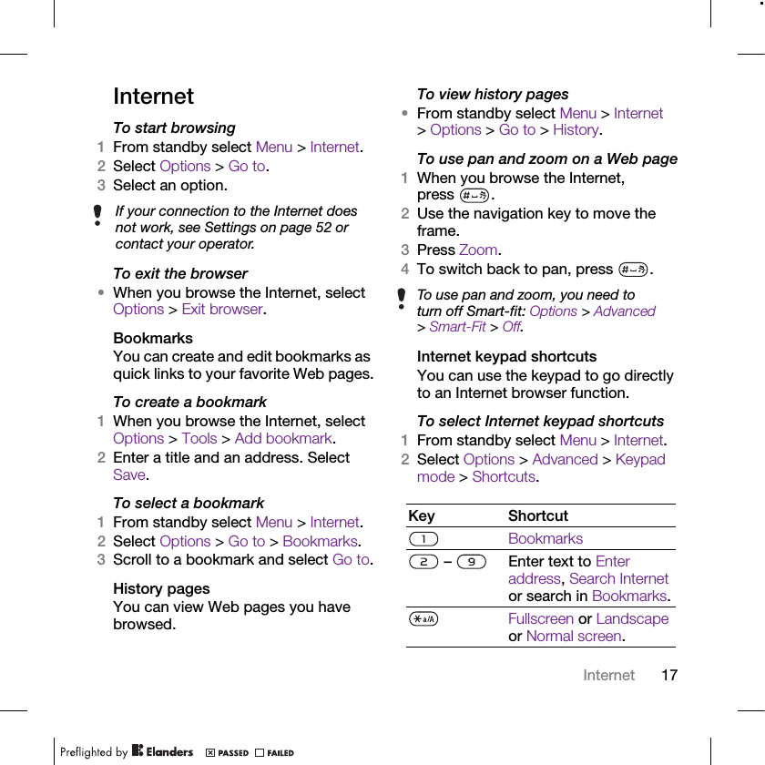 17InternetInternetTo start browsing 1From standby select Menu &gt; Internet.2Select Options &gt; Go to.3Select an option.To exit the browser•When you browse the Internet, select Options &gt; Exit browser.BookmarksYou can create and edit bookmarks as quick links to your favorite Web pages.To create a bookmark 1When you browse the Internet, select Options &gt; Tools &gt; Add bookmark.2Enter a title and an address. Select Save.To select a bookmark 1From standby select Menu &gt; Internet.2Select Options &gt; Go to &gt; Bookmarks.3Scroll to a bookmark and select Go to.History pagesYou can view Web pages you have browsed.To view history pages •From standby select Menu &gt; Internet &gt; Options &gt; Go to &gt; History.To use pan and zoom on a Web page1When you browse the Internet, press .2Use the navigation key to move the frame.3Press Zoom.4To switch back to pan, press  . Internet keypad shortcutsYou can use the keypad to go directly to an Internet browser function.To select Internet keypad shortcuts1From standby select Menu &gt; Internet.2Select Options &gt; Advanced &gt; Keypad mode &gt; Shortcuts.If your connection to the Internet does not work, see Settings on page 52 or contact your operator.To use pan and zoom, you need to turn off Smart-fit: Options &gt; Advanced &gt; Smart-Fit &gt; Off.Key ShortcutBookmarks –  Enter text to Enter address, Search Internet or search in Bookmarks.Fullscreen or Landscape or Normal screen.