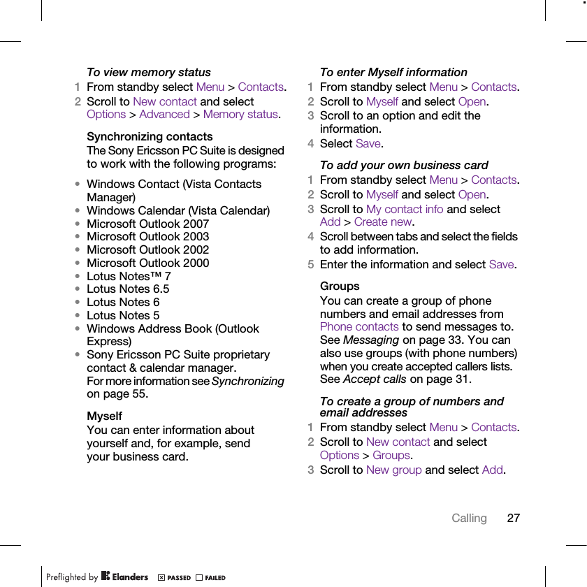 27CallingTo view memory status1From standby select Menu &gt; Contacts.2Scroll to New contact and select Options &gt; Advanced &gt; Memory status.Synchronizing contactsThe Sony Ericsson PC Suite is designed to work with the following programs:•Windows Contact (Vista Contacts Manager)•Windows Calendar (Vista Calendar)•Microsoft Outlook 2007•Microsoft Outlook 2003•Microsoft Outlook 2002•Microsoft Outlook 2000•Lotus Notes™ 7•Lotus Notes 6.5•Lotus Notes 6•Lotus Notes 5•Windows Address Book (Outlook Express)•Sony Ericsson PC Suite proprietary contact &amp; calendar manager.For more information see Synchronizing on page 55.MyselfYou can enter information about yourself and, for example, send your business card.To enter Myself information1From standby select Menu &gt; Contacts.2Scroll to Myself and select Open.3Scroll to an option and edit the information.4Select Save.To add your own business card1From standby select Menu &gt; Contacts.2Scroll to Myself and select Open.3Scroll to My contact info and select Add &gt; Create new.4Scroll between tabs and select the fields to add information.5Enter the information and select Save.Groups You can create a group of phone numbers and email addresses from Phone contacts to send messages to. See Messaging on page 33. You can also use groups (with phone numbers) when you create accepted callers lists. See Accept calls on page 31.To create a group of numbers and email addresses1From standby select Menu &gt; Contacts.2Scroll to New contact and select Options &gt; Groups.3Scroll to New group and select Add.
