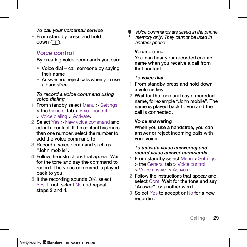 29CallingTo call your voicemail service•From standby press and hold down .Voice control By creating voice commands you can:•Voice dial – call someone by saying their name•Answer and reject calls when you use a handsfreeTo record a voice command using voice dialing1From standby select Menu &gt; Settings &gt; the General tab &gt; Voice control &gt; Voice dialing &gt; Activate.2Select Yes &gt; New voice command and select a contact. If the contact has more than one number, select the number to add the voice command to.3Record a voice command such as “John mobile”.4Follow the instructions that appear. Wait for the tone and say the command to record. The voice command is played back to you.5If the recording sounds OK, select Yes. If not, select No and repeat steps 3 and 4.Voice dialingYou can hear your recorded contact name when you receive a call from that contact.To voice dial1From standby press and hold down a volume key.2Wait for the tone and say a recorded name, for example “John mobile”. The name is played back to you and the call is connected.Voice answering When you use a handsfree, you can answer or reject incoming calls with your voice.To activate voice answering and record voice answer commands1From standby select Menu &gt; Settings &gt; the General tab &gt; Voice control &gt; Voice answer &gt; Activate.2Follow the instructions that appear and select Cont. Wait for the tone and say “Answer”, or another word.3Select Yes to accept or No for a new recording.Voice commands are saved in the phone memory only. They cannot be used in another phone.