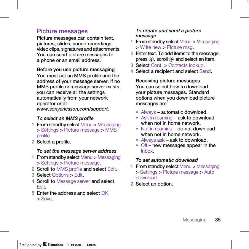 35MessagingPicture messagesPicture messages can contain text, pictures, slides, sound recordings, video clips, signatures and attachments. You can send picture messages to a phone or an email address.Before you use picture messagingYou must set an MMS profile and the address of your message server. If no MMS profile or message server exists, you can receive all the settings automatically from your network operator or at www.sonyericsson.com/support.To select an MMS profile1From standby select Menu &gt; Messaging &gt; Settings &gt; Picture message &gt; MMS profile.2Select a profile.To set the message server address1From standby select Menu &gt; Messaging &gt; Settings &gt; Picture message.2Scroll to MMS profile and select Edit.3Select Options &gt; Edit.4Scroll to Message server and select Edit.5Enter the address and select OK &gt; Save.To create and send a picture message1From standby select Menu &gt; Messaging &gt; Write new &gt; Picture msg.2Enter text. To add items to the message, press  , scroll   and select an item.3Select Cont. &gt; Contacts lookup.4Select a recipient and select Send.Receiving picture messagesYou can select how to download your picture messages. Standard options when you download picture messages are:•Always – automatic download.•Ask in roaming – ask to download when not in home network.•Not in roaming – do not download when not in home network.•Always ask – ask to download.•Off – new messages appear in the Inbox.To set automatic download 1From standby select Menu &gt; Messaging &gt; Settings &gt; Picture message &gt; Auto download.2Select an option.