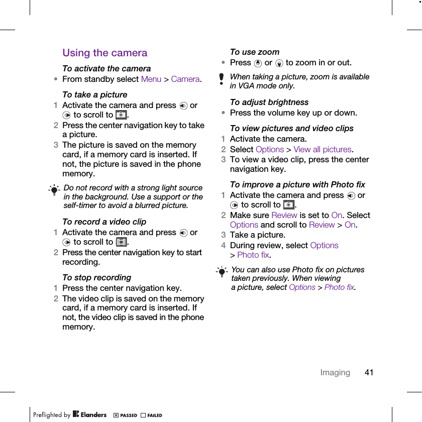 41ImagingUsing the cameraTo activate the camera•From standby select Menu &gt; Camera.To take a picture1Activate the camera and press   or  to scroll to  .2Press the center navigation key to take a picture.3The picture is saved on the memory card, if a memory card is inserted. If not, the picture is saved in the phone memory.To record a video clip1Activate the camera and press   or  to scroll to  .2Press the center navigation key to start recording.To stop recording1Press the center navigation key.2The video clip is saved on the memory card, if a memory card is inserted. If not, the video clip is saved in the phone memory.To use zoom•Press   or   to zoom in or out.To adjust brightness•Press the volume key up or down.To view pictures and video clips1Activate the camera.2Select Options &gt; View all pictures.3To view a video clip, press the center navigation key.To improve a picture with Photo fix1Activate the camera and press   or  to scroll to  .2Make sure Review is set to On. Select Options and scroll to Review &gt; On.3Take a picture.4During review, select Options &gt; Photo fix.Do not record with a strong light source in the background. Use a support or the self-timer to avoid a blurred picture.When taking a picture, zoom is available in VGA mode only.You can also use Photo fix on pictures taken previously. When viewing a picture, select Options &gt; Photo fix.