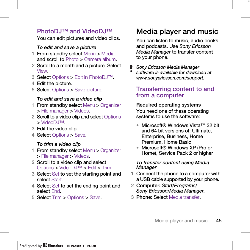 45Media player and musicPhotoDJ™ and VideoDJ™You can edit pictures and video clips.To edit and save a picture1From standby select Menu &gt; Media and scroll to Photo &gt; Camera album.2Scroll to a month and a picture. Select View.3Select Options &gt; Edit in PhotoDJ™.4Edit the picture.5Select Options &gt; Save picture.To edit and save a video clip1From standby select Menu &gt; Organizer &gt; File manager &gt; Videos.2Scroll to a video clip and select Options &gt; VideoDJ™.3Edit the video clip.4Select Options &gt; Save.To trim a video clip1From standby select Menu &gt; Organizer &gt; File manager &gt; Videos.2Scroll to a video clip and select Options &gt; VideoDJ™ &gt; Edit &gt; Trim.3Select Set to set the starting point and select Start.4Select Set to set the ending point and select End.5Select Trim &gt; Options &gt; Save.Media player and musicYou can listen to music, audio books and podcasts. Use Sony Ericsson Media Manager to transfer content to your phone.Transferring content to and from a computerRequired operating systemsYou need one of these operating systems to use the software:•Microsoft® Windows Vista™ 32 bit and 64 bit versions of: Ultimate, Enterprise, Business, Home Premium, Home Basic•Microsoft® Windows XP (Pro or Home), Service Pack 2 or higherTo transfer content using Media Manager1Connect the phone to a computer with a USB cable supported by your phone.2Computer: Start/Programs/Sony Ericsson/Media Manager.3Phone: Select Media transfer.Sony Ericsson Media Manager software is available for download at www.sonyericsson.com/support.