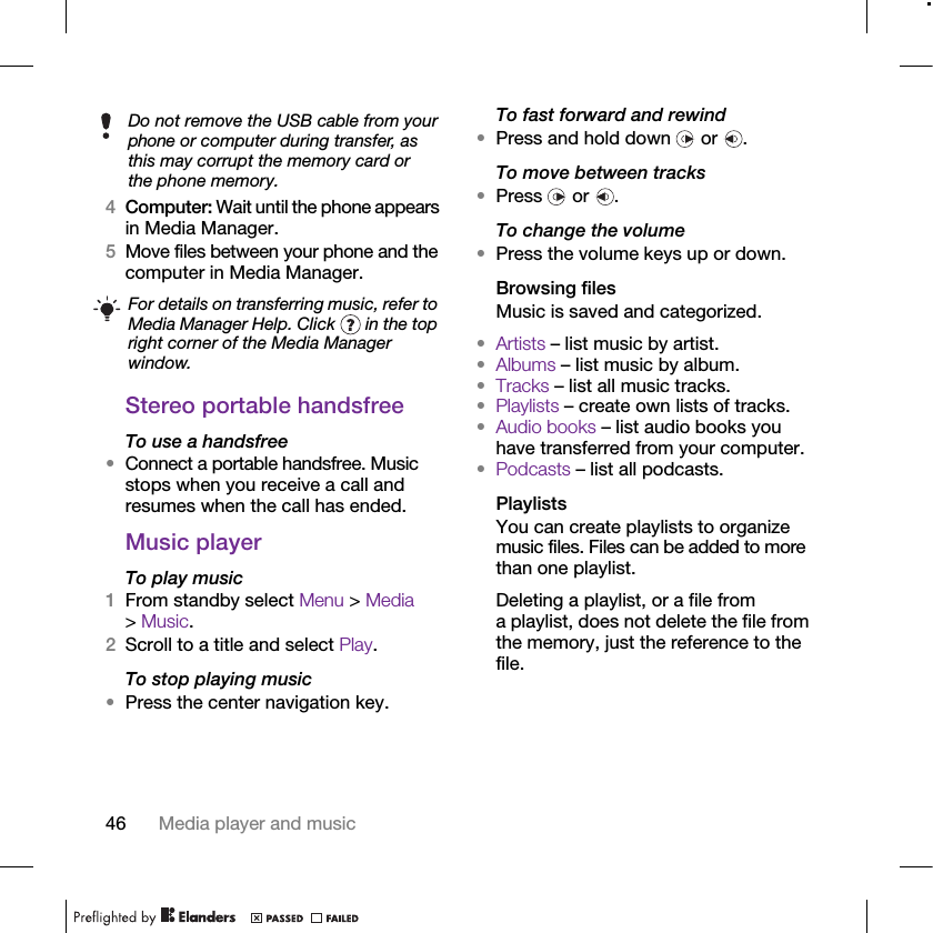 46 Media player and music4Computer: Wait until the phone appears in Media Manager.5Move files between your phone and the computer in Media Manager.Stereo portable handsfreeTo use a handsfree•Connect a portable handsfree. Music stops when you receive a call and resumes when the call has ended.Music player To play music 1From standby select Menu &gt; Media &gt; Music.2Scroll to a title and select Play.To stop playing music•Press the center navigation key.To fast forward and rewind•Press and hold down   or  .To move between tracks•Press  or .To change the volume•Press the volume keys up or down.Browsing filesMusic is saved and categorized.•Artists – list music by artist.•Albums – list music by album.•Tracks – list all music tracks.•Playlists – create own lists of tracks.•Audio books – list audio books you have transferred from your computer.•Podcasts – list all podcasts.PlaylistsYou can create playlists to organize music files. Files can be added to more than one playlist.Deleting a playlist, or a file from a playlist, does not delete the file from the memory, just the reference to the file.Do not remove the USB cable from your phone or computer during transfer, as this may corrupt the memory card or the phone memory.For details on transferring music, refer to Media Manager Help. Click   in the top right corner of the Media Manager window.