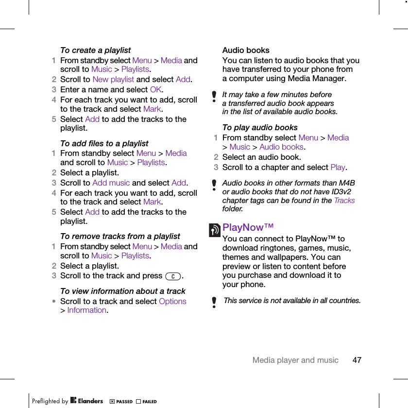 47Media player and musicTo create a playlist1From standby select Menu &gt; Media and scroll to Music &gt; Playlists.2Scroll to New playlist and select Add.3Enter a name and select OK.4For each track you want to add, scroll to the track and select Mark.5Select Add to add the tracks to the playlist.To add files to a playlist1From standby select Menu &gt; Media and scroll to Music &gt; Playlists.2Select a playlist.3Scroll to Add music and select Add.4For each track you want to add, scroll to the track and select Mark.5Select Add to add the tracks to the playlist.To remove tracks from a playlist1From standby select Menu &gt; Media and scroll to Music &gt; Playlists.2Select a playlist.3Scroll to the track and press  .To view information about a track•Scroll to a track and select Options &gt; Information.Audio booksYou can listen to audio books that you have transferred to your phone from a computer using Media Manager.To play audio books1From standby select Menu &gt; Media &gt; Music &gt; Audio books.2Select an audio book.3Scroll to a chapter and select Play.PlayNow™You can connect to PlayNow™ to download ringtones, games, music, themes and wallpapers. You can preview or listen to content before you purchase and download it to your phone.It may take a few minutes before a transferred audio book appears in the list of available audio books.Audio books in other formats than M4B or audio books that do not have ID3v2 chapter tags can be found in the Tracks folder.This service is not available in all countries.