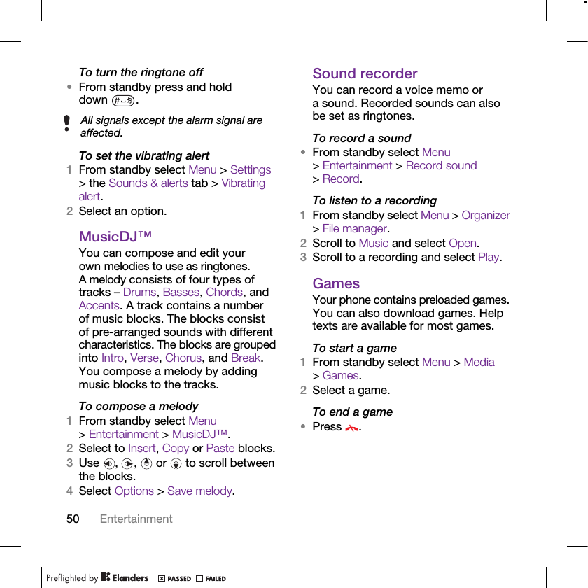 50 EntertainmentTo turn the ringtone off•From standby press and hold down .To set the vibrating alert1From standby select Menu &gt; Settings &gt; the Sounds &amp; alerts tab &gt; Vibrating alert.2Select an option.MusicDJ™You can compose and edit your own melodies to use as ringtones. A melody consists of four types of tracks – Drums, Basses, Chords, and Accents. A track contains a number of music blocks. The blocks consist of pre-arranged sounds with different characteristics. The blocks are grouped into Intro, Verse, Chorus, and Break. You compose a melody by adding music blocks to the tracks.To compose a melody1From standby select Menu &gt; Entertainment &gt; MusicDJ™.2Select to Insert, Copy or Paste blocks.3Use , ,  or  to scroll between the blocks.4Select Options &gt; Save melody.Sound recorderYou can record a voice memo or a sound. Recorded sounds can also be set as ringtones.To record a sound•From standby select Menu &gt; Entertainment &gt; Record sound &gt; Record.To listen to a recording 1From standby select Menu &gt; Organizer &gt; File manager.2Scroll to Music and select Open.3Scroll to a recording and select Play.GamesYour phone contains preloaded games. You can also download games. Help texts are available for most games.To start a game1From standby select Menu &gt; Media &gt; Games.2Select a game.To end a game•Press .All signals except the alarm signal are affected.