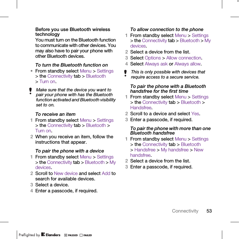 53ConnectivityBefore you use Bluetooth wireless technologyYou must turn on the Bluetooth function to communicate with other devices. You may also have to pair your phone with other Bluetooth devices.To turn the Bluetooth function on•From standby select Menu &gt; Settings &gt; the Connectivity tab &gt; Bluetooth &gt; Turn on.To receive an item1From standby select Menu &gt; Settings &gt; the Connectivity tab &gt; Bluetooth &gt; Turn on.2When you receive an item, follow the instructions that appear.To pair the phone with a device1From standby select Menu &gt; Settings &gt; the Connectivity tab &gt; Bluetooth &gt; My devices.2Scroll to New device and select Add to search for available devices.3Select a device.4Enter a passcode, if required.To allow connection to the phone1From standby select Menu &gt; Settings &gt; the Connectivity tab &gt; Bluetooth &gt; My devices.2Select a device from the list.3Select Options &gt; Allow connection.4Select Always ask or Always allow.To pair the phone with a Bluetooth handsfree for the first time1From standby select Menu &gt; Settings &gt; the Connectivity tab &gt; Bluetooth &gt; Handsfree.2Scroll to a device and select Yes.3Enter a passcode, if required.To pair the phone with more than one Bluetooth handsfree1From standby select Menu &gt; Settings &gt; the Connectivity tab &gt; Bluetooth &gt; Handsfree &gt; My handsfree &gt; New handsfree.2Select a device from the list.3Enter a passcode, if required.Make sure that the device you want to pair your phone with has the Bluetooth function activated and Bluetooth visibility set to on.This is only possible with devices that require access to a secure service.