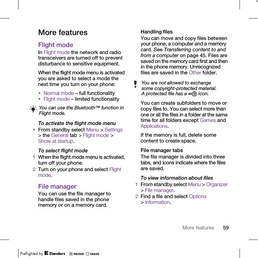 59More featuresMore featuresFlight mode In Flight mode the network and radio transceivers are turned off to prevent disturbance to sensitive equipment.When the flight mode menu is activated you are asked to select a mode the next time you turn on your phone:•Normal mode – full functionality•Flight mode – limited functionalityTo activate the flight mode menu•From standby select Menu &gt; Settings &gt; the General tab &gt; Flight mode &gt; Show at startup.To select flight mode1When the flight mode menu is activated, turn off your phone.2Turn on your phone and select Flight mode.File manager You can use the file manager to handle files saved in the phone memory or on a memory card.Handling filesYou can move and copy files between your phone, a computer and a memory card. See Transferring content to and from a computer on page 45. Files are saved on the memory card first and then in the phone memory. Unrecognized files are saved in the Other folder.You can create subfolders to move or copy files to. You can select more than one or all the files in a folder at the same time for all folders except Games and Applications.If the memory is full, delete some content to create space.File manager tabsThe file manager is divided into three tabs, and icons indicate where the files are saved.To view information about files1From standby select Menu &gt; Organizer &gt; File manager.2Find a file and select Options &gt; Information.You can use the Bluetooth™ function in Flight mode.You are not allowed to exchange some copyright-protected material. A protected file has a   icon.