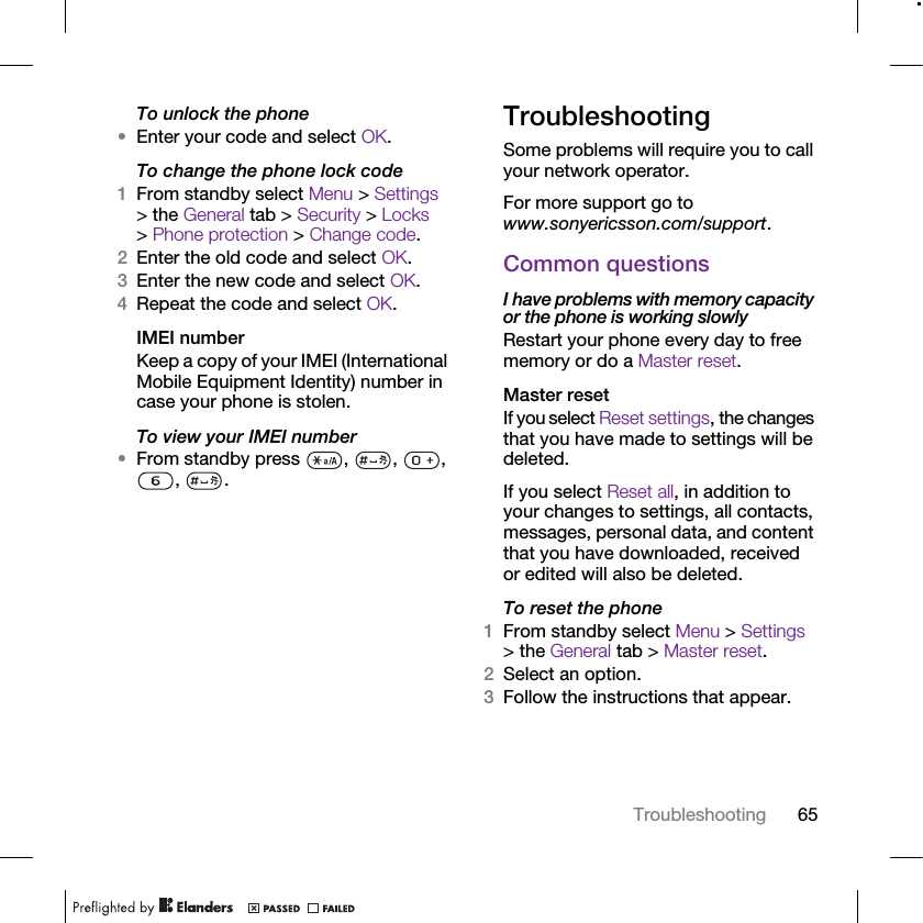 65TroubleshootingTo unlock the phone•Enter your code and select OK.To change the phone lock code1From standby select Menu &gt; Settings &gt; the General tab &gt; Security &gt; Locks &gt; Phone protection &gt; Change code.2Enter the old code and select OK.3Enter the new code and select OK.4Repeat the code and select OK.IMEI numberKeep a copy of your IMEI (International Mobile Equipment Identity) number in case your phone is stolen.To view your IMEI number•From standby press  ,  ,  , , .TroubleshootingSome problems will require you to call your network operator.For more support go to www.sonyericsson.com/support.Common questionsI have problems with memory capacity or the phone is working slowlyRestart your phone every day to free memory or do a Master reset.Master reset If you select Reset settings, the changes that you have made to settings will be deleted.If you select Reset all, in addition to your changes to settings, all contacts, messages, personal data, and content that you have downloaded, received or edited will also be deleted.To reset the phone 1From standby select Menu &gt; Settings &gt; the General tab &gt; Master reset.2Select an option.3Follow the instructions that appear.