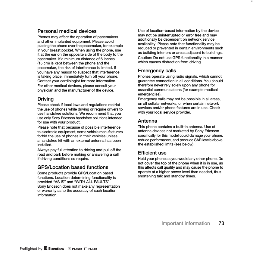 73Important informationPersonal medical devicesPhones may affect the operation of pacemakers and other implanted equipment. Please avoid placing the phone over the pacemaker, for example in your breast pocket. When using the phone, use it at the ear on the opposite side of the body to the pacemaker. If a minimum distance of 6 inches (15 cm) is kept between the phone and the pacemaker, the risk of interference is limited. If you have any reason to suspect that interferenceis taking place, immediately turn off your phone. Contact your cardiologist for more information.For other medical devices, please consult your physician and the manufacturer of the device.DrivingPlease check if local laws and regulations restrict the use of phones while driving or require drivers to use handsfree solutions. We recommend that you use only Sony Ericsson handsfree solutions intended for use with your product.Please note that because of possible interference to electronic equipment, some vehicle manufacturers forbid the use of phones in their vehicles unless a handsfree kit with an external antenna has been installed.Always pay full attention to driving and pull off the road and park before making or answering a call if driving conditions so require.GPS/Location based functionsSome products provide GPS/Location based functions. Location determining functionality is provided “AS IS” and “WITH ALL FAULTS”. Sony Ericsson does not make any representation or warranty as to the accuracy of such location information.Use of location-based information by the device may not be uninterrupted or error free and may additionally be dependent on network service availability. Please note that functionality may be reduced or prevented in certain environments such as building interiors or areas adjacent to buildings.Caution: Do not use GPS functionality in a manner which causes distraction from driving.Emergency callsPhones operate using radio signals, which cannot guarantee connection in all conditions. You should therefore never rely solely upon any phone for essential communications (for example medical emergencies).Emergency calls may not be possible in all areas, on all cellular networks, or when certain network services and/or phone features are in use. Check with your local service provider.AntennaThis phone contains a built-in antenna. Use of antenna devices not marketed by Sony Ericsson specifically for this model could damage your phone, reduce performance, and produce SAR levels above the established limits (see below).Efficient useHold your phone as you would any other phone. Do not cover the top of the phone when it is in use, as this affects call quality and may cause the phone to operate at a higher power level than needed, thus shortening talk and standby times.