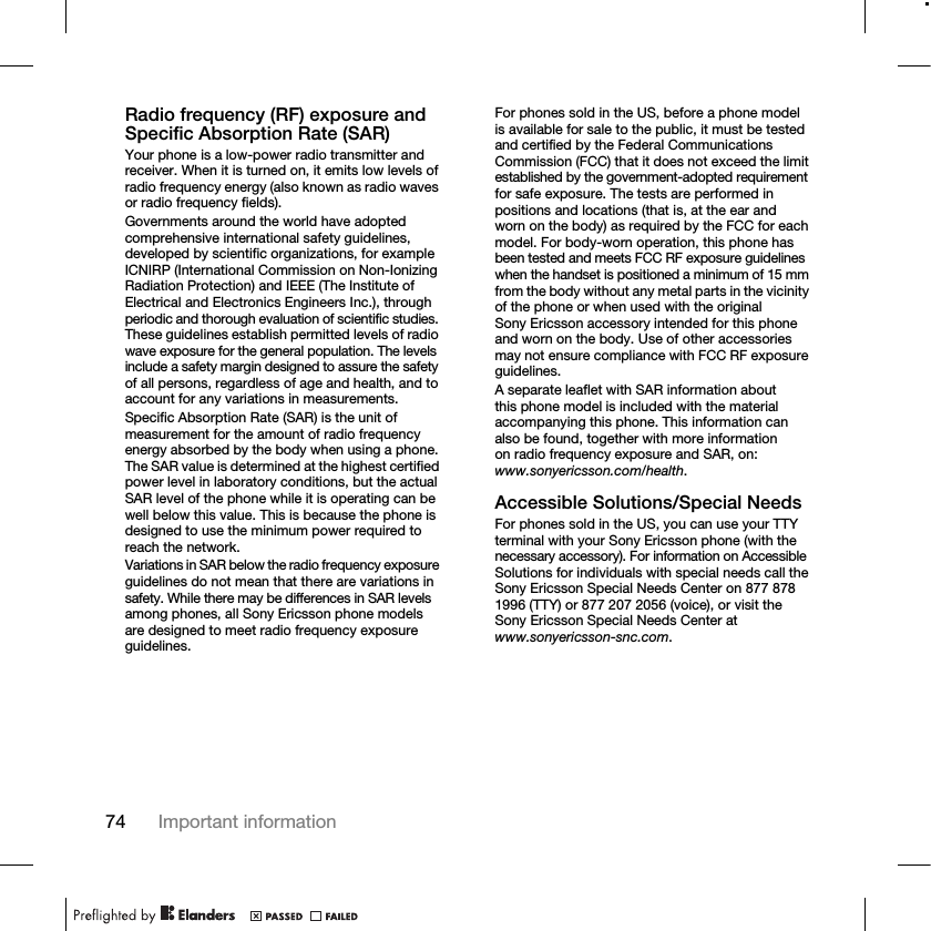 74 Important informationRadio frequency (RF) exposure and Specific Absorption Rate (SAR)Your phone is a low-power radio transmitter and receiver. When it is turned on, it emits low levels of radio frequency energy (also known as radio waves or radio frequency fields).Governments around the world have adopted comprehensive international safety guidelines, developed by scientific organizations, for example ICNIRP (International Commission on Non-Ionizing Radiation Protection) and IEEE (The Institute of Electrical and Electronics Engineers Inc.), through periodic and thorough evaluation of scientific studies. These guidelines establish permitted levels of radio wave exposure for the general population. The levels include a safety margin designed to assure the safety of all persons, regardless of age and health, and to account for any variations in measurements.Specific Absorption Rate (SAR) is the unit of measurement for the amount of radio frequency energy absorbed by the body when using a phone. The SAR value is determined at the highest certified power level in laboratory conditions, but the actual SAR level of the phone while it is operating can be well below this value. This is because the phone is designed to use the minimum power required to reach the network.Variations in SAR below the radio frequency exposure guidelines do not mean that there are variations in safety. While there may be differences in SAR levels among phones, all Sony Ericsson phone models are designed to meet radio frequency exposure guidelines.For phones sold in the US, before a phone model is available for sale to the public, it must be tested and certified by the Federal Communications Commission (FCC) that it does not exceed the limit established by the government-adopted requirement for safe exposure. The tests are performed in positions and locations (that is, at the ear and worn on the body) as required by the FCC for each model. For body-worn operation, this phone has been tested and meets FCC RF exposure guidelines when the handset is positioned a minimum of 15 mm from the body without any metal parts in the vicinity of the phone or when used with the original Sony Ericsson accessory intended for this phone and worn on the body. Use of other accessories may not ensure compliance with FCC RF exposure guidelines.A separate leaflet with SAR information about this phone model is included with the material accompanying this phone. This information can also be found, together with more information on radio frequency exposure and SAR, on: www.sonyericsson.com/health.Accessible Solutions/Special NeedsFor phones sold in the US, you can use your TTY terminal with your Sony Ericsson phone (with the necessary accessory). For information on Accessible Solutions for individuals with special needs call the Sony Ericsson Special Needs Center on 877 878 1996 (TTY) or 877 207 2056 (voice), or visit the Sony Ericsson Special Needs Center at www.sonyericsson-snc.com.
