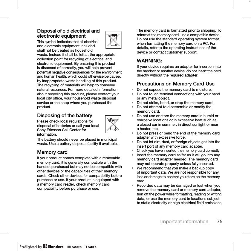 75Important informationDisposal of old electrical and electronic equipmentThis symbol indicates that all electrical and electronic equipment included shall not be treated as household waste. Instead it shall be left at the appropriate collection point for recycling of electrical and electronic equipment. By ensuring this product is disposed of correctly, you will help prevent potential negative consequences for the environment and human health, which could otherwise be caused by inappropriate waste handling of this product. The recycling of materials will help to conserve natural resources. For more detailed information about recycling this product, please contact your local city office, your household waste disposal service or the shop where you purchased the product.Disposing of the batteryPlease check local regulations for disposal of batteries or call your local Sony Ericsson Call Center for information.The battery should never be placed in municipal waste. Use a battery disposal facility if available.Memory cardIf your product comes complete with a removable memory card, it is generally compatible with the handset purchased but may not be compatible with other devices or the capabilities of their memory cards. Check other devices for compatibility before purchase or use. If your product is equipped with a memory card reader, check memory card compatibility before purchase or use.The memory card is formatted prior to shipping. To reformat the memory card, use a compatible device. Do not use the standard operating system format when formatting the memory card on a PC. For details, refer to the operating instructions of the device or contact customer support. WARNING:If your device requires an adapter for insertion into the handset or another device, do not insert the card directly without the required adapter.Precautions on Memory Card Use•Do not expose the memory card to moisture.•Do not touch terminal connections with your hand or any metal object.•Do not strike, bend, or drop the memory card.•Do not attempt to disassemble or modify the memory card.•Do not use or store the memory card in humid or corrosive locations or in excessive heat such as a closed car in summer, in direct sunlight or near a heater, etc.•Do not press or bend the end of the memory card adapter with excessive force.•Do not let dirt, dust, or foreign objects get into the insert port of any memory card adapter.•Check you have inserted the memory card correctly.•Insert the memory card as far as it will go into any memory card adapter needed. The memory card may not operate properly unless fully inserted.•We recommend that you make a backup copy of important data. We are not responsible for any loss or damage to content you store on the memory card.•Recorded data may be damaged or lost when you remove the memory card or memory card adapter, turn off the power while formatting, reading or writing data, or use the memory card in locations subject to static electricity or high electrical field emissions.
