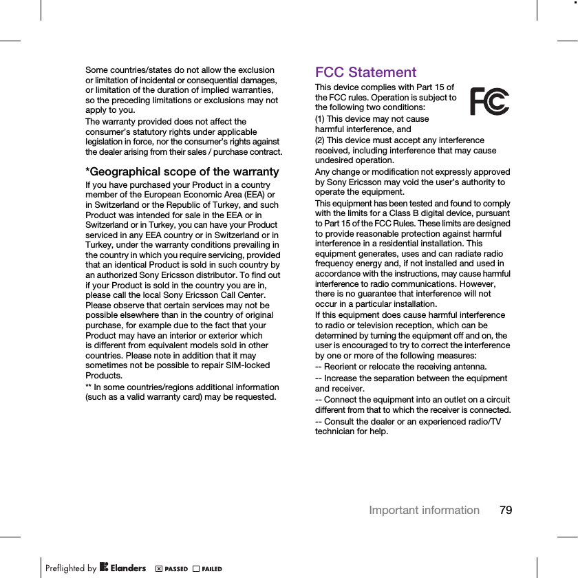 79Important informationSome countries/states do not allow the exclusion or limitation of incidental or consequential damages, or limitation of the duration of implied warranties, so the preceding limitations or exclusions may not apply to you. The warranty provided does not affect the consumer’s statutory rights under applicable legislation in force, nor the consumer’s rights against the dealer arising from their sales / purchase contract.*Geographical scope of the warrantyIf you have purchased your Product in a country member of the European Economic Area (EEA) or in Switzerland or the Republic of Turkey, and such Product was intended for sale in the EEA or in Switzerland or in Turkey, you can have your Product serviced in any EEA country or in Switzerland or in Turkey, under the warranty conditions prevailing in the country in which you require servicing, provided that an identical Product is sold in such country by an authorized Sony Ericsson distributor. To find out if your Product is sold in the country you are in, please call the local Sony Ericsson Call Center. Please observe that certain services may not be possible elsewhere than in the country of original purchase, for example due to the fact that your Product may have an interior or exterior which is different from equivalent models sold in other countries. Please note in addition that it may sometimes not be possible to repair SIM-locked Products.** In some countries/regions additional information (such as a valid warranty card) may be requested.FCC StatementThis device complies with Part 15 of the FCC rules. Operation is subject to the following two conditions:(1) This device may not cause harmful interference, and(2) This device must accept any interference received, including interference that may cause undesired operation.Any change or modification not expressly approved by Sony Ericsson may void the user’s authority to operate the equipment.This equipment has been tested and found to comply with the limits for a Class B digital device, pursuant to Part 15 of the FCC Rules. These limits are designed to provide reasonable protection against harmful interference in a residential installation. This equipment generates, uses and can radiate radio frequency energy and, if not installed and used in accordance with the instructions, may cause harmful interference to radio communications. However, there is no guarantee that interference will not occur in a particular installation.If this equipment does cause harmful interference to radio or television reception, which can be determined by turning the equipment off and on, the user is encouraged to try to correct the interference by one or more of the following measures:-- Reorient or relocate the receiving antenna.-- Increase the separation between the equipment and receiver.-- Connect the equipment into an outlet on a circuit different from that to which the receiver is connected.-- Consult the dealer or an experienced radio/TV technician for help.