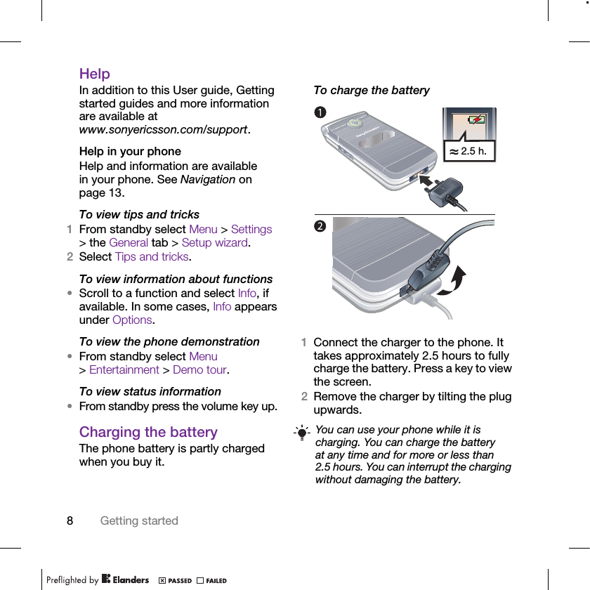 8Getting startedHelp In addition to this User guide, Getting started guides and more information are available at www.sonyericsson.com/support.Help in your phoneHelp and information are available in your phone. See Navigation on page 13.To view tips and tricks1From standby select Menu &gt; Settings &gt; the General tab &gt; Setup wizard.2Select Tips and tricks.To view information about functions•Scroll to a function and select Info, if available. In some cases, Info appears under Options.To view the phone demonstration•From standby select Menu &gt; Entertainment &gt; Demo tour.To view status information•From standby press the volume key up.Charging the batteryThe phone battery is partly charged when you buy it.To charge the battery 1Connect the charger to the phone. It takes approximately 2.5 hours to fully charge the battery. Press a key to view the screen.2Remove the charger by tilting the plug upwards.You can use your phone while it is charging. You can charge the battery at any time and for more or less than 2.5 hours. You can interrupt the charging without damaging the battery.2.5 h.