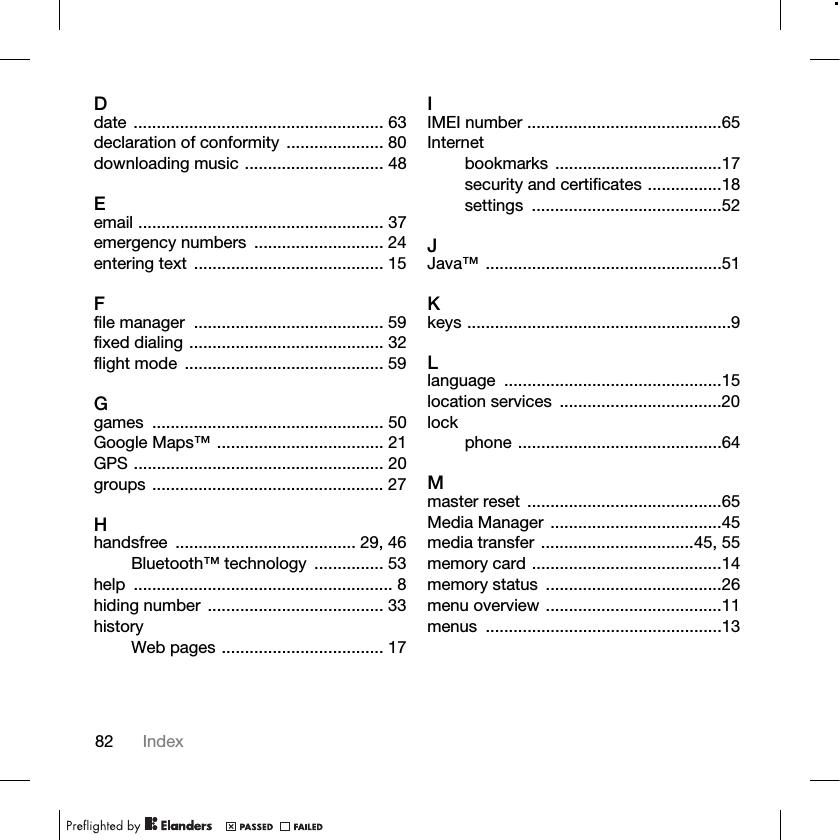82 IndexDdate ...................................................... 63declaration of conformity  ..................... 80downloading music .............................. 48Eemail ..................................................... 37emergency numbers  ............................ 24entering text  ......................................... 15Ffile manager  ......................................... 59fixed dialing .......................................... 32flight mode  ........................................... 59Ggames .................................................. 50Google Maps™ .................................... 21GPS ...................................................... 20groups .................................................. 27Hhandsfree ....................................... 29, 46Bluetooth™ technology  ............... 53help ........................................................ 8hiding number ...................................... 33historyWeb pages ................................... 17IIMEI number ..........................................65Internetbookmarks ....................................17security and certificates ................18settings .........................................52JJava™ ...................................................51Kkeys .........................................................9Llanguage ...............................................15location services  ...................................20lockphone ............................................64Mmaster reset  ..........................................65Media Manager .....................................45media transfer .................................45, 55memory card .........................................14memory status  ......................................26menu overview ......................................11menus ...................................................13