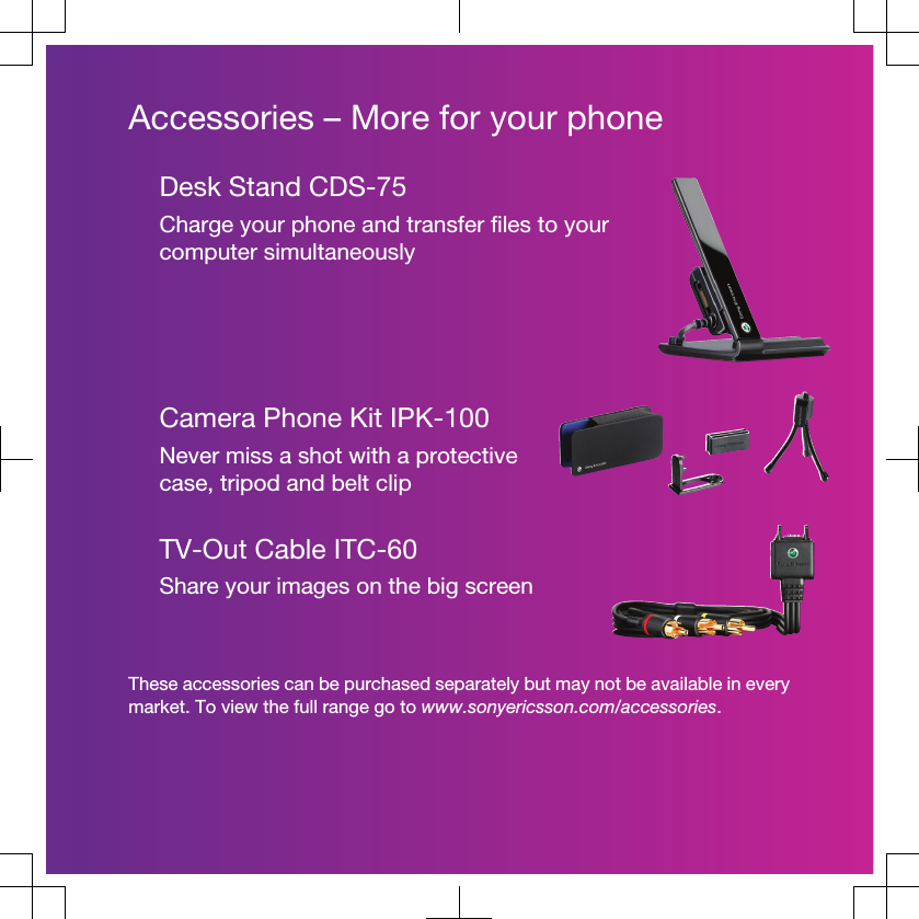 Accessories – More for your phoneDesk Stand CDS-75Charge your phone and transfer files to yourcomputer simultaneouslyCamera Phone Kit IPK-100Never miss a shot with a protectivecase, tripod and belt clipTV-Out Cable ITC-60Share your images on the big screenThese accessories can be purchased separately but may not be available in everymarket. To view the full range go to www.sonyericsson.com/accessories.