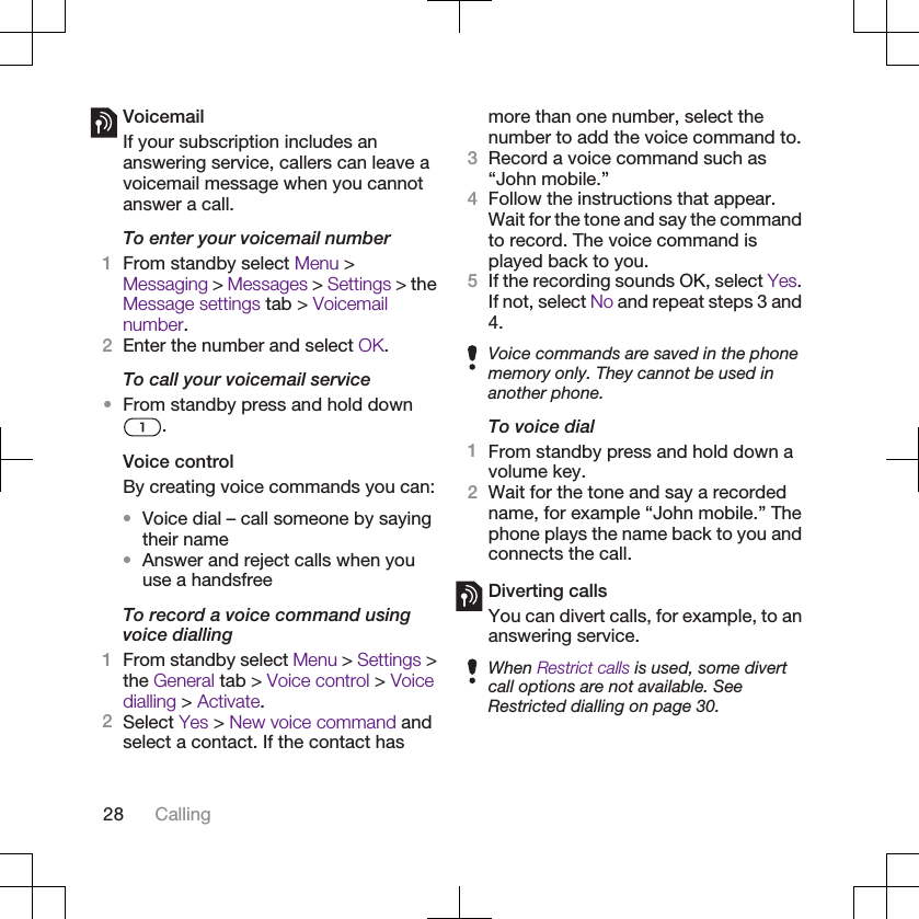 VoicemailIf your subscription includes ananswering service, callers can leave avoicemail message when you cannotanswer a call.To enter your voicemail number1From standby select Menu &gt;Messaging &gt; Messages &gt; Settings &gt; theMessage settings tab &gt; Voicemailnumber.2Enter the number and select OK.To call your voicemail service•From standby press and hold down.Voice controlBy creating voice commands you can:•Voice dial – call someone by sayingtheir name•Answer and reject calls when youuse a handsfreeTo record a voice command usingvoice dialling1From standby select Menu &gt; Settings &gt;the General tab &gt; Voice control &gt; Voicedialling &gt; Activate.2Select Yes &gt; New voice command andselect a contact. If the contact hasmore than one number, select thenumber to add the voice command to.3Record a voice command such as“John mobile.”4Follow the instructions that appear.Wait for the tone and say the commandto record. The voice command isplayed back to you.5If the recording sounds OK, select Yes.If not, select No and repeat steps 3 and4.Voice commands are saved in the phonememory only. They cannot be used inanother phone.To voice dial1From standby press and hold down avolume key.2Wait for the tone and say a recordedname, for example “John mobile.” Thephone plays the name back to you andconnects the call.Diverting callsYou can divert calls, for example, to ananswering service.When Restrict calls is used, some divertcall options are not available. SeeRestricted dialling on page 30.28 Calling