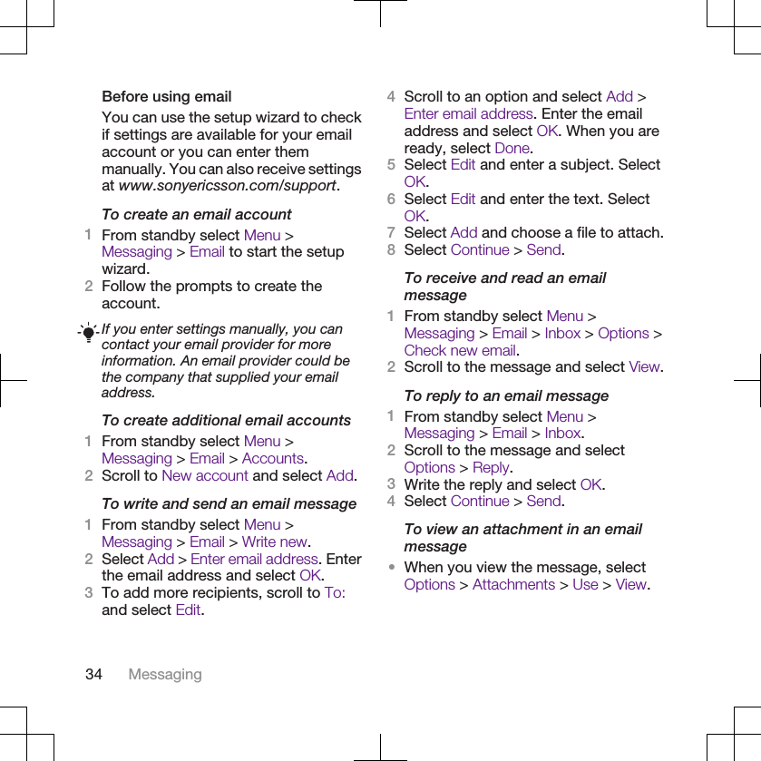 Before using emailYou can use the setup wizard to checkif settings are available for your emailaccount or you can enter themmanually. You can also receive settingsat www.sonyericsson.com/support.To create an email account1From standby select Menu &gt;Messaging &gt; Email to start the setupwizard.2Follow the prompts to create theaccount.If you enter settings manually, you cancontact your email provider for moreinformation. An email provider could bethe company that supplied your emailaddress.To create additional email accounts1From standby select Menu &gt;Messaging &gt; Email &gt; Accounts.2Scroll to New account and select Add.To write and send an email message1From standby select Menu &gt;Messaging &gt; Email &gt; Write new.2Select Add &gt; Enter email address. Enterthe email address and select OK.3To add more recipients, scroll to To:and select Edit.4Scroll to an option and select Add &gt;Enter email address. Enter the emailaddress and select OK. When you areready, select Done.5Select Edit and enter a subject. SelectOK.6Select Edit and enter the text. SelectOK.7Select Add and choose a file to attach.8Select Continue &gt; Send.To receive and read an emailmessage1From standby select Menu &gt;Messaging &gt; Email &gt; Inbox &gt; Options &gt;Check new email.2Scroll to the message and select View.To reply to an email message1From standby select Menu &gt;Messaging &gt; Email &gt; Inbox.2Scroll to the message and selectOptions &gt; Reply.3Write the reply and select OK.4Select Continue &gt; Send.To view an attachment in an emailmessage•When you view the message, selectOptions &gt; Attachments &gt; Use &gt; View.34 Messaging