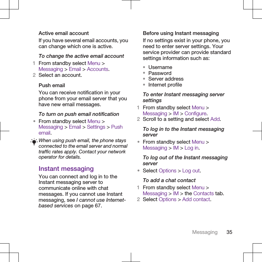 Active email accountIf you have several email accounts, youcan change which one is active.To change the active email account1From standby select Menu &gt;Messaging &gt; Email &gt; Accounts.2Select an account.Push emailYou can receive notification in yourphone from your email server that youhave new email messages.To turn on push email notification•From standby select Menu &gt;Messaging &gt; Email &gt; Settings &gt; Pushemail.When using push email, the phone staysconnected to the email server and normaltraffic rates apply. Contact your networkoperator for details.Instant messagingYou can connect and log in to theInstant messaging server tocommunicate online with chatmessages. If you cannot use Instantmessaging, see I cannot use Internet-based services on page 67.Before using Instant messagingIf no settings exist in your phone, youneed to enter server settings. Yourservice provider can provide standardsettings information such as:•Username•Password•Server address•Internet profileTo enter Instant messaging serversettings1From standby select Menu &gt;Messaging &gt; IM &gt; Configure.2Scroll to a setting and select Add.To log in to the Instant messagingserver•From standby select Menu &gt;Messaging &gt; IM &gt; Log in.To log out of the Instant messagingserver•Select Options &gt; Log out.To add a chat contact1From standby select Menu &gt;Messaging &gt; IM &gt; the Contacts tab.2Select Options &gt; Add contact.Messaging 35