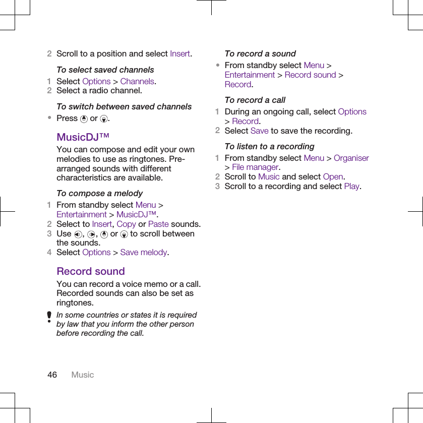 2Scroll to a position and select Insert.To select saved channels1Select Options &gt; Channels.2Select a radio channel.To switch between saved channels•Press   or  .MusicDJ™You can compose and edit your ownmelodies to use as ringtones. Pre-arranged sounds with differentcharacteristics are available.To compose a melody1From standby select Menu &gt;Entertainment &gt; MusicDJ™.2Select to Insert, Copy or Paste sounds.3Use  ,  ,   or   to scroll betweenthe sounds.4Select Options &gt; Save melody.Record soundYou can record a voice memo or a call.Recorded sounds can also be set asringtones.In some countries or states it is requiredby law that you inform the other personbefore recording the call.To record a sound•From standby select Menu &gt;Entertainment &gt; Record sound &gt;Record.To record a call1During an ongoing call, select Options&gt; Record.2Select Save to save the recording.To listen to a recording1From standby select Menu &gt; Organiser&gt; File manager.2Scroll to Music and select Open.3Scroll to a recording and select Play.46 Music