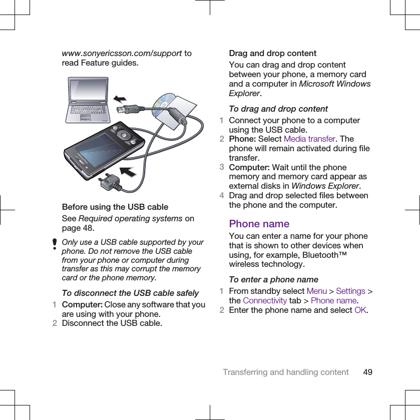 www.sonyericsson.com/support toread Feature guides.Before using the USB cableSee Required operating systems onpage 48.Only use a USB cable supported by yourphone. Do not remove the USB cablefrom your phone or computer duringtransfer as this may corrupt the memorycard or the phone memory.To disconnect the USB cable safely1Computer: Close any software that youare using with your phone.2Disconnect the USB cable.Drag and drop contentYou can drag and drop contentbetween your phone, a memory cardand a computer in Microsoft WindowsExplorer.To drag and drop content1Connect your phone to a computerusing the USB cable.2Phone: Select Media transfer. Thephone will remain activated during filetransfer.3Computer: Wait until the phonememory and memory card appear asexternal disks in Windows Explorer.4Drag and drop selected files betweenthe phone and the computer.Phone nameYou can enter a name for your phonethat is shown to other devices whenusing, for example, Bluetooth™wireless technology.To enter a phone name1From standby select Menu &gt; Settings &gt;the Connectivity tab &gt; Phone name.2Enter the phone name and select OK.Transferring and handling content 49