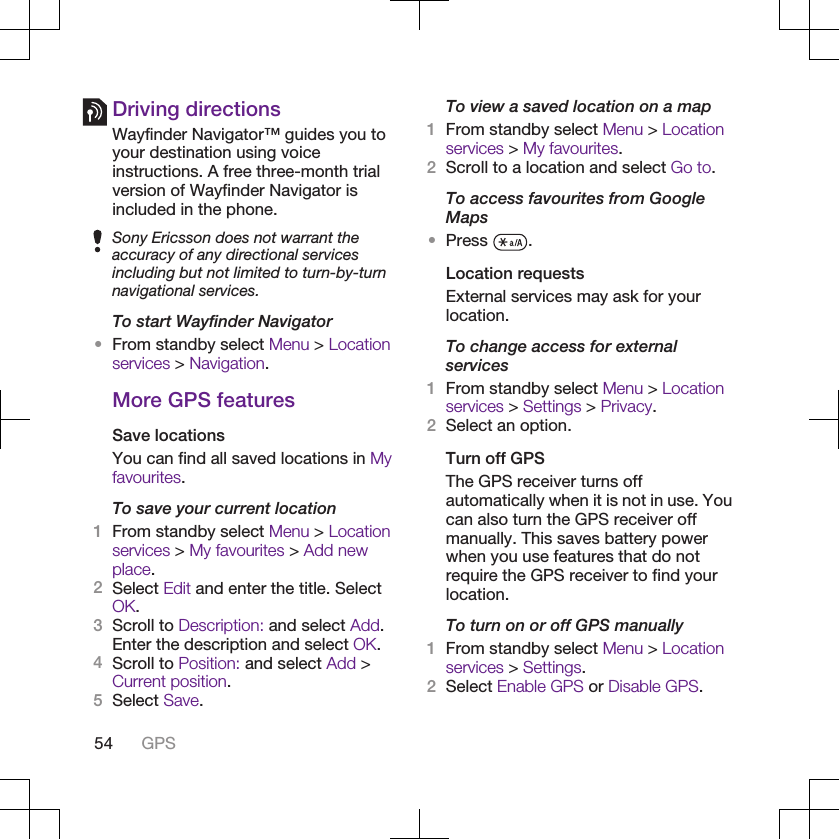 Driving directionsWayfinder Navigator™ guides you toyour destination using voiceinstructions. A free three-month trialversion of Wayfinder Navigator isincluded in the phone.Sony Ericsson does not warrant theaccuracy of any directional servicesincluding but not limited to turn-by-turnnavigational services.To start Wayfinder Navigator•From standby select Menu &gt; Locationservices &gt; Navigation.More GPS featuresSave locationsYou can find all saved locations in Myfavourites.To save your current location1From standby select Menu &gt; Locationservices &gt; My favourites &gt; Add newplace.2Select Edit and enter the title. SelectOK.3Scroll to Description: and select Add.Enter the description and select OK.4Scroll to Position: and select Add &gt;Current position.5Select Save.To view a saved location on a map1From standby select Menu &gt; Locationservices &gt; My favourites.2Scroll to a location and select Go to.To access favourites from GoogleMaps•Press  .Location requestsExternal services may ask for yourlocation.To change access for externalservices1From standby select Menu &gt; Locationservices &gt; Settings &gt; Privacy.2Select an option.Turn off GPSThe GPS receiver turns offautomatically when it is not in use. Youcan also turn the GPS receiver offmanually. This saves battery powerwhen you use features that do notrequire the GPS receiver to find yourlocation.To turn on or off GPS manually1From standby select Menu &gt; Locationservices &gt; Settings.2Select Enable GPS or Disable GPS.54 GPS