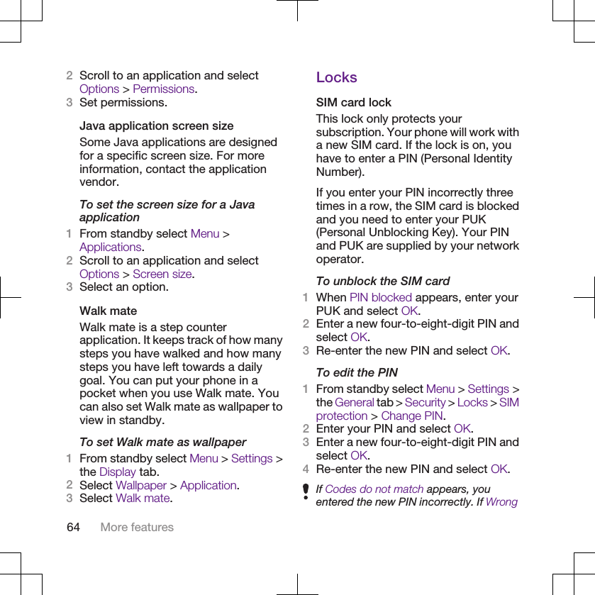 2Scroll to an application and selectOptions &gt; Permissions.3Set permissions.Java application screen sizeSome Java applications are designedfor a specific screen size. For moreinformation, contact the applicationvendor.To set the screen size for a Javaapplication1From standby select Menu &gt;Applications.2Scroll to an application and selectOptions &gt; Screen size.3Select an option.Walk mateWalk mate is a step counterapplication. It keeps track of how manysteps you have walked and how manysteps you have left towards a dailygoal. You can put your phone in apocket when you use Walk mate. Youcan also set Walk mate as wallpaper toview in standby.To set Walk mate as wallpaper1From standby select Menu &gt; Settings &gt;the Display tab.2Select Wallpaper &gt; Application.3Select Walk mate.LocksSIM card lockThis lock only protects yoursubscription. Your phone will work witha new SIM card. If the lock is on, youhave to enter a PIN (Personal IdentityNumber).If you enter your PIN incorrectly threetimes in a row, the SIM card is blockedand you need to enter your PUK(Personal Unblocking Key). Your PINand PUK are supplied by your networkoperator.To unblock the SIM card1When PIN blocked appears, enter yourPUK and select OK.2Enter a new four-to-eight-digit PIN andselect OK.3Re-enter the new PIN and select OK.To edit the PIN1From standby select Menu &gt; Settings &gt;the General tab &gt; Security &gt; Locks &gt; SIMprotection &gt; Change PIN.2Enter your PIN and select OK.3Enter a new four-to-eight-digit PIN andselect OK.4Re-enter the new PIN and select OK.If Codes do not match appears, youentered the new PIN incorrectly. If Wrong64 More features