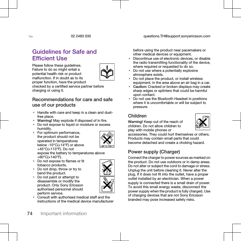 ไทย 02 2483 030 questions.TH@support.sonyericsson.comGuidelines for Safe andEfficient UsePlease follow these guidelines.Failure to do so might entail apotential health risk or productmalfunction. If in doubt as to itsproper function, have the productchecked by a certified service partner beforecharging or using it.Recommendations for care and safeuse of our products•Handle with care and keep in a clean and dust-free place.•Warning! May explode if disposed of in fire.•Do not expose to liquid or moisture or excesshumidity.•For optimum performance,the product should not beoperated in temperaturesbelow -10°C(+14°F) or above+45°C(+113°F). Do notexpose the battery to temperatures above+60°C(+140°F).•Do not expose to flames or littobacco products.•Do not drop, throw or try tobend the product.•Do not paint or attempt todisassemble or modify theproduct. Only Sony Ericssonauthorised personnel shouldperform service.•Consult with authorised medical staff and theinstructions of the medical device manufacturerbefore using the product near pacemakers orother medical devices or equipment.•Discontinue use of electronic devices, or disablethe radio transmitting functionality of the device,where required or requested to do so.•Do not use where a potentially explosiveatmosphere exists.•Do not place the product, or install wirelessequipment, in the area above an air bag in a car.•Caution: Cracked or broken displays may createsharp edges or splinters that could be harmfulupon contact.•Do not use the Bluetooth Headset in positionswhere it is uncomfortable or will be subject topressure.ChildrenWarning! Keep out of the reach ofchildren. Do not allow children toplay with mobile phones oraccessories. They could hurt themselves or others.Products may contain small parts that couldbecome detached and create a choking hazard.Power supply (Charger)Connect the charger to power sources as marked onthe product. Do not use outdoors or in damp areas.Do not alter or subject the cord to damage or stress.Unplug the unit before cleaning it. Never alter theplug. If it does not fit into the outlet, have a properoutlet installed by an electrician. When a powersupply is connected there is a small drain of power.To avoid this small energy waste, disconnect thepower supply when the product is fully charged. Useof charging devices that are not Sony Ericssonbranded may pose increased safety risks.74 Important information