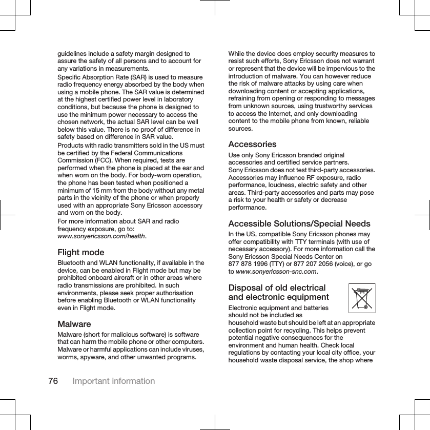 guidelines include a safety margin designed toassure the safety of all persons and to account forany variations in measurements.Specific Absorption Rate (SAR) is used to measureradio frequency energy absorbed by the body whenusing a mobile phone. The SAR value is determinedat the highest certified power level in laboratoryconditions, but because the phone is designed touse the minimum power necessary to access thechosen network, the actual SAR level can be wellbelow this value. There is no proof of difference insafety based on difference in SAR value.Products with radio transmitters sold in the US mustbe certified by the Federal CommunicationsCommission (FCC). When required, tests areperformed when the phone is placed at the ear andwhen worn on the body. For body-worn operation,the phone has been tested when positioned aminimum of 15 mm from the body without any metalparts in the vicinity of the phone or when properlyused with an appropriate Sony Ericsson accessoryand worn on the body.For more information about SAR and radiofrequency exposure, go to:www.sonyericsson.com/health.Flight modeBluetooth and WLAN functionality, if available in thedevice, can be enabled in Flight mode but may beprohibited onboard aircraft or in other areas whereradio transmissions are prohibited. In suchenvironments, please seek proper authorisationbefore enabling Bluetooth or WLAN functionalityeven in Flight mode.MalwareMalware (short for malicious software) is softwarethat can harm the mobile phone or other computers.Malware or harmful applications can include viruses,worms, spyware, and other unwanted programs.While the device does employ security measures toresist such efforts, Sony Ericsson does not warrantor represent that the device will be impervious to theintroduction of malware. You can however reducethe risk of malware attacks by using care whendownloading content or accepting applications,refraining from opening or responding to messagesfrom unknown sources, using trustworthy servicesto access the Internet, and only downloadingcontent to the mobile phone from known, reliablesources.AccessoriesUse only Sony Ericsson branded originalaccessories and certified service partners.Sony Ericsson does not test third-party accessories.Accessories may influence RF exposure, radioperformance, loudness, electric safety and otherareas. Third-party accessories and parts may posea risk to your health or safety or decreaseperformance.Accessible Solutions/Special NeedsIn the US, compatible Sony Ericsson phones mayoffer compatibility with TTY terminals (with use ofnecessary accessory). For more information call theSony Ericsson Special Needs Center on877 878 1996 (TTY) or 877 207 2056 (voice), or goto www.sonyericsson-snc.com.Disposal of old electricaland electronic equipmentElectronic equipment and batteriesshould not be included ashousehold waste but should be left at an appropriatecollection point for recycling. This helps preventpotential negative consequences for theenvironment and human health. Check localregulations by contacting your local city office, yourhousehold waste disposal service, the shop where76 Important information