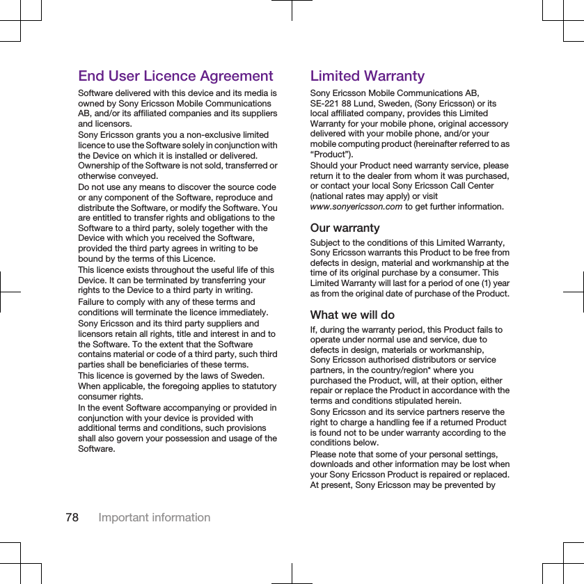 End User Licence AgreementSoftware delivered with this device and its media isowned by Sony Ericsson Mobile CommunicationsAB, and/or its affiliated companies and its suppliersand licensors.Sony Ericsson grants you a non-exclusive limitedlicence to use the Software solely in conjunction withthe Device on which it is installed or delivered.Ownership of the Software is not sold, transferred orotherwise conveyed.Do not use any means to discover the source codeor any component of the Software, reproduce anddistribute the Software, or modify the Software. Youare entitled to transfer rights and obligations to theSoftware to a third party, solely together with theDevice with which you received the Software,provided the third party agrees in writing to bebound by the terms of this Licence.This licence exists throughout the useful life of thisDevice. It can be terminated by transferring yourrights to the Device to a third party in writing.Failure to comply with any of these terms andconditions will terminate the licence immediately.Sony Ericsson and its third party suppliers andlicensors retain all rights, title and interest in and tothe Software. To the extent that the Softwarecontains material or code of a third party, such thirdparties shall be beneficiaries of these terms.This licence is governed by the laws of Sweden.When applicable, the foregoing applies to statutoryconsumer rights.In the event Software accompanying or provided inconjunction with your device is provided withadditional terms and conditions, such provisionsshall also govern your possession and usage of theSoftware.Limited WarrantySony Ericsson Mobile Communications AB,SE-221 88 Lund, Sweden, (Sony Ericsson) or itslocal affiliated company, provides this LimitedWarranty for your mobile phone, original accessorydelivered with your mobile phone, and/or yourmobile computing product (hereinafter referred to as“Product”).Should your Product need warranty service, pleasereturn it to the dealer from whom it was purchased,or contact your local Sony Ericsson Call Center(national rates may apply) or visitwww.sonyericsson.com to get further information.Our warrantySubject to the conditions of this Limited Warranty,Sony Ericsson warrants this Product to be free fromdefects in design, material and workmanship at thetime of its original purchase by a consumer. ThisLimited Warranty will last for a period of one (1) yearas from the original date of purchase of the Product.What we will doIf, during the warranty period, this Product fails tooperate under normal use and service, due todefects in design, materials or workmanship,Sony Ericsson authorised distributors or servicepartners, in the country/region* where youpurchased the Product, will, at their option, eitherrepair or replace the Product in accordance with theterms and conditions stipulated herein.Sony Ericsson and its service partners reserve theright to charge a handling fee if a returned Productis found not to be under warranty according to theconditions below.Please note that some of your personal settings,downloads and other information may be lost whenyour Sony Ericsson Product is repaired or replaced.At present, Sony Ericsson may be prevented by78 Important information