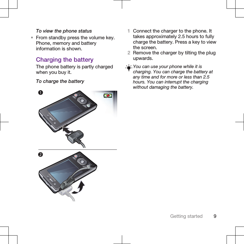 To view the phone status•From standby press the volume key.Phone, memory and batteryinformation is shown.Charging the batteryThe phone battery is partly chargedwhen you buy it.To charge the battery1Connect the charger to the phone. Ittakes approximately 2.5 hours to fullycharge the battery. Press a key to viewthe screen.2Remove the charger by tilting the plugupwards.You can use your phone while it ischarging. You can charge the battery atany time and for more or less than 2.5hours. You can interrupt the chargingwithout damaging the battery.Getting started 9
