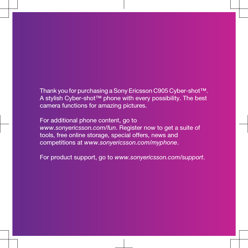 Thank you for purchasing a Sony Ericsson C905 Cyber-shot™.A stylish Cyber-shot™ phone with every possibility. The bestcamera functions for amazing pictures.For additional phone content, go towww.sonyericsson.com/fun. Register now to get a suite oftools, free online storage, special offers, news andcompetitions at www.sonyericsson.com/myphone.For product support, go to www.sonyericsson.com/support.