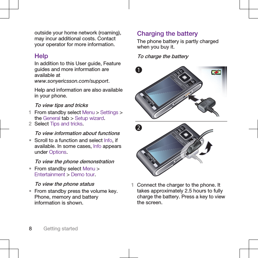 outside your home network (roaming),may incur additional costs. Contactyour operator for more information.HelpIn addition to this User guide, Featureguides and more information areavailable atwww.sonyericsson.com/support.Help and information are also availablein your phone.To view tips and tricks1From standby select Menu &gt; Settings &gt;the General tab &gt; Setup wizard.2Select Tips and tricks.To view information about functions•Scroll to a function and select Info, ifavailable. In some cases, Info appearsunder Options.To view the phone demonstration•From standby select Menu &gt;Entertainment &gt; Demo tour.To view the phone status•From standby press the volume key.Phone, memory and batteryinformation is shown.Charging the batteryThe phone battery is partly chargedwhen you buy it.To charge the battery1Connect the charger to the phone. Ittakes approximately 2.5 hours to fullycharge the battery. Press a key to viewthe screen.8Getting started