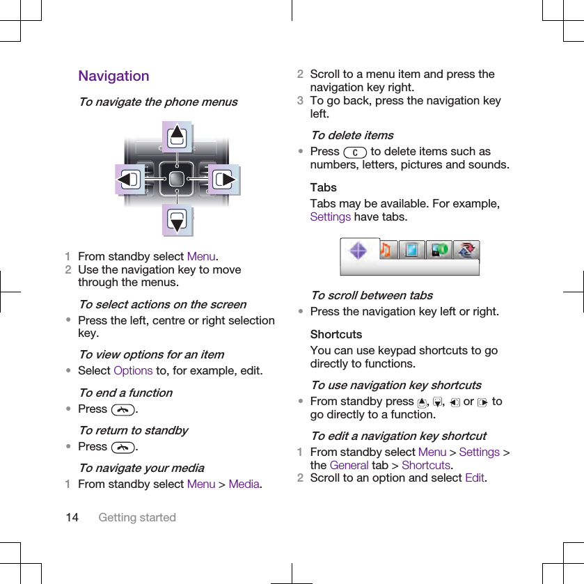 NavigationTo navigate the phone menus1From standby select Menu.2Use the navigation key to movethrough the menus.To select actions on the screen•Press the left, centre or right selectionkey.To view options for an item•Select Options to, for example, edit.To end a function•Press  .To return to standby•Press  .To navigate your media1From standby select Menu &gt; Media.2Scroll to a menu item and press thenavigation key right.3To go back, press the navigation keyleft.To delete items•Press   to delete items such asnumbers, letters, pictures and sounds.TabsTabs may be available. For example,Settings have tabs.To scroll between tabs•Press the navigation key left or right.ShortcutsYou can use keypad shortcuts to godirectly to functions.To use navigation key shortcuts•From standby press  ,  ,   or   togo directly to a function.To edit a navigation key shortcut1From standby select Menu &gt; Settings &gt;the General tab &gt; Shortcuts.2Scroll to an option and select Edit.14 Getting started