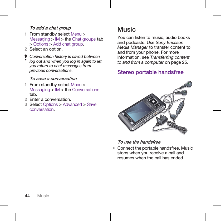 To add a chat group1From standby select Menu &gt;Messaging &gt; IM &gt; the Chat groups tab&gt; Options &gt; Add chat group.2Select an option.Conversation history is saved betweenlog out and when you log in again to letyou return to chat messages fromprevious conversations.To save a conversation1From standby select Menu &gt;Messaging &gt; IM &gt; the Conversationstab.2Enter a conversation.3Select Options &gt; Advanced &gt; Saveconversation.MusicYou can listen to music, audio booksand podcasts. Use Sony EricssonMedia Manager to transfer content toand from your phone. For moreinformation, see Transferring contentto and from a computer on page 25.Stereo portable handsfreeTo use the handsfree•Connect the portable handsfree. Musicstops when you receive a call andresumes when the call has ended.44 Music