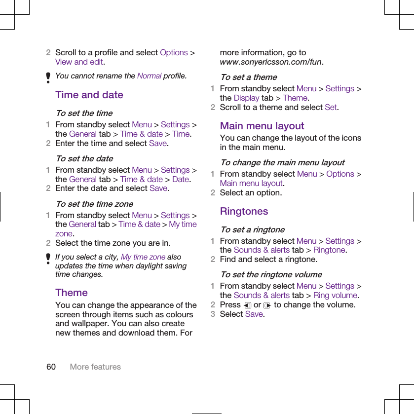 2Scroll to a profile and select Options &gt;View and edit.You cannot rename the Normal profile.Time and dateTo set the time1From standby select Menu &gt; Settings &gt;the General tab &gt; Time &amp; date &gt; Time.2Enter the time and select Save.To set the date1From standby select Menu &gt; Settings &gt;the General tab &gt; Time &amp; date &gt; Date.2Enter the date and select Save.To set the time zone1From standby select Menu &gt; Settings &gt;the General tab &gt; Time &amp; date &gt; My timezone.2Select the time zone you are in.If you select a city, My time zone alsoupdates the time when daylight savingtime changes.ThemeYou can change the appearance of thescreen through items such as coloursand wallpaper. You can also createnew themes and download them. Formore information, go towww.sonyericsson.com/fun.To set a theme1From standby select Menu &gt; Settings &gt;the Display tab &gt; Theme.2Scroll to a theme and select Set.Main menu layoutYou can change the layout of the iconsin the main menu.To change the main menu layout1From standby select Menu &gt; Options &gt;Main menu layout.2Select an option.RingtonesTo set a ringtone1From standby select Menu &gt; Settings &gt;the Sounds &amp; alerts tab &gt; Ringtone.2Find and select a ringtone.To set the ringtone volume1From standby select Menu &gt; Settings &gt;the Sounds &amp; alerts tab &gt; Ring volume.2Press   or   to change the volume.3Select Save.60 More features