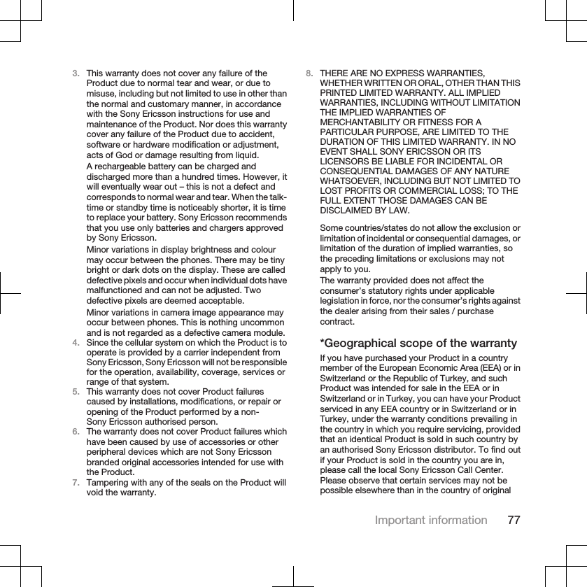 3. This warranty does not cover any failure of theProduct due to normal tear and wear, or due tomisuse, including but not limited to use in other thanthe normal and customary manner, in accordancewith the Sony Ericsson instructions for use andmaintenance of the Product. Nor does this warrantycover any failure of the Product due to accident,software or hardware modification or adjustment,acts of God or damage resulting from liquid.A rechargeable battery can be charged anddischarged more than a hundred times. However, itwill eventually wear out – this is not a defect andcorresponds to normal wear and tear. When the talk-time or standby time is noticeably shorter, it is timeto replace your battery. Sony Ericsson recommendsthat you use only batteries and chargers approvedby Sony Ericsson.Minor variations in display brightness and colourmay occur between the phones. There may be tinybright or dark dots on the display. These are calleddefective pixels and occur when individual dots havemalfunctioned and can not be adjusted. Twodefective pixels are deemed acceptable.Minor variations in camera image appearance mayoccur between phones. This is nothing uncommonand is not regarded as a defective camera module.4. Since the cellular system on which the Product is tooperate is provided by a carrier independent fromSony Ericsson, Sony Ericsson will not be responsiblefor the operation, availability, coverage, services orrange of that system.5. This warranty does not cover Product failurescaused by installations, modifications, or repair oropening of the Product performed by a non-Sony Ericsson authorised person.6. The warranty does not cover Product failures whichhave been caused by use of accessories or otherperipheral devices which are not Sony Ericssonbranded original accessories intended for use withthe Product.7. Tampering with any of the seals on the Product willvoid the warranty.8. THERE ARE NO EXPRESS WARRANTIES,WHETHER WRITTEN OR ORAL, OTHER THAN THISPRINTED LIMITED WARRANTY. ALL IMPLIEDWARRANTIES, INCLUDING WITHOUT LIMITATIONTHE IMPLIED WARRANTIES OFMERCHANTABILITY OR FITNESS FOR APARTICULAR PURPOSE, ARE LIMITED TO THEDURATION OF THIS LIMITED WARRANTY. IN NOEVENT SHALL SONY ERICSSON OR ITSLICENSORS BE LIABLE FOR INCIDENTAL ORCONSEQUENTIAL DAMAGES OF ANY NATUREWHATSOEVER, INCLUDING BUT NOT LIMITED TOLOST PROFITS OR COMMERCIAL LOSS; TO THEFULL EXTENT THOSE DAMAGES CAN BEDISCLAIMED BY LAW.Some countries/states do not allow the exclusion orlimitation of incidental or consequential damages, orlimitation of the duration of implied warranties, sothe preceding limitations or exclusions may notapply to you.The warranty provided does not affect theconsumer’s statutory rights under applicablelegislation in force, nor the consumer’s rights againstthe dealer arising from their sales / purchasecontract.*Geographical scope of the warrantyIf you have purchased your Product in a countrymember of the European Economic Area (EEA) or inSwitzerland or the Republic of Turkey, and suchProduct was intended for sale in the EEA or inSwitzerland or in Turkey, you can have your Productserviced in any EEA country or in Switzerland or inTurkey, under the warranty conditions prevailing inthe country in which you require servicing, providedthat an identical Product is sold in such country byan authorised Sony Ericsson distributor. To find outif your Product is sold in the country you are in,please call the local Sony Ericsson Call Center.Please observe that certain services may not bepossible elsewhere than in the country of originalImportant information 77