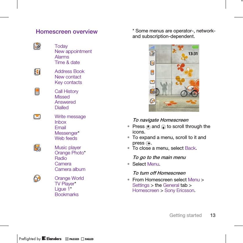 Homescreen overviewTodayNew appointmentAlarmsTime &amp; dateAddress BookNew contactKey contactsCall HistoryMissedAnsweredDialledWrite messageInboxEmailMessenger*Web feedsMusic playerOrange Photo*RadioCameraCamera albumOrange WorldTV Player*Ligue 1*Bookmarks* Some menus are operator-, network-and subscription-dependent.To navigate Homescreen•Press   and   to scroll through theicons.•To expand a menu, scroll to it andpress  .•To close a menu, select Back.To go to the main menu•Select Menu.To turn off Homescreen•From Homescreen select Menu &gt;Settings &gt; the General tab &gt;Homescreen &gt; Sony Ericsson.Getting started 13