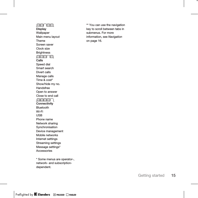 DisplayWallpaperMain menu layoutThemeScreen saverClock sizeBrightnessCallsSpeed dialSmart searchDivert callsManage callsTime &amp; cost*Show/hide my no.HandsfreeOpen to answerClose to end callConnectivityBluetoothWi-FiUSBPhone nameNetwork sharingSynchronisationDevice managementMobile networksInternet settingsStreaming settingsMessage settings*Accessories* Some menus are operator-,network- and subscription-dependent.** You can use the navigationkey to scroll between tabs insubmenus. For moreinformation, see Navigationon page 16.Getting started 15