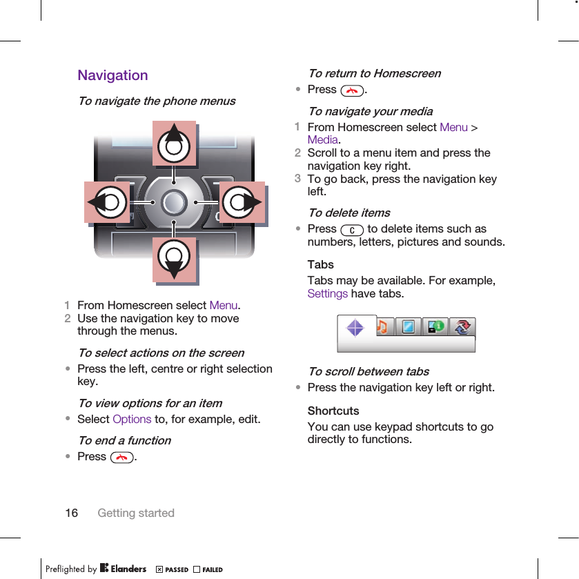 NavigationTo navigate the phone menus1From Homescreen select Menu.2Use the navigation key to movethrough the menus.To select actions on the screen•Press the left, centre or right selectionkey.To view options for an item•Select Options to, for example, edit.To end a function•Press  .To return to Homescreen•Press  .To navigate your media1From Homescreen select Menu &gt;Media.2Scroll to a menu item and press thenavigation key right.3To go back, press the navigation keyleft.To delete items•Press   to delete items such asnumbers, letters, pictures and sounds.TabsTabs may be available. For example,Settings have tabs.To scroll between tabs•Press the navigation key left or right.ShortcutsYou can use keypad shortcuts to godirectly to functions.16 Getting started