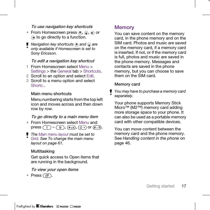 To use navigation key shortcuts•From Homescreen press  ,  ,   or to go directly to a function.Navigation key shortcuts   and   areonly available if Homescreen is set toSony Ericsson.To edit a navigation key shortcut1From Homescreen select Menu &gt;Settings &gt; the General tab &gt; Shortcuts.2Scroll to an option and select Edit.3Scroll to a menu option and selectShortc..Main menu shortcutsMenu numbering starts from the top lefticon and moves across and then downrow by row.To go directly to a main menu item•From Homescreen select Menu andpress   –  ,  ,   or  .The Main menu layout must be set toGrid. See To change the main menulayout on page 61.MultitaskingGet quick access to Open items thatare running in the background.To view your open items•Press  .MemoryYou can save content on the memorycard, in the phone memory and on theSIM card. Photos and music are savedon the memory card, if a memory cardis inserted. If not, or if the memory cardis full, photos and music are saved inthe phone memory. Messages andcontacts are saved in the phonememory, but you can choose to savethem on the SIM card.Memory cardYou may have to purchase a memory cardseparately.Your phone supports Memory StickMicro™ (M2™) memory card addingmore storage space to your phone. Itcan also be used as a portable memorycard with other compatible devices.You can move content between thememory card and the phone memory.See Handling content in the phone onpage 46.Getting started 17