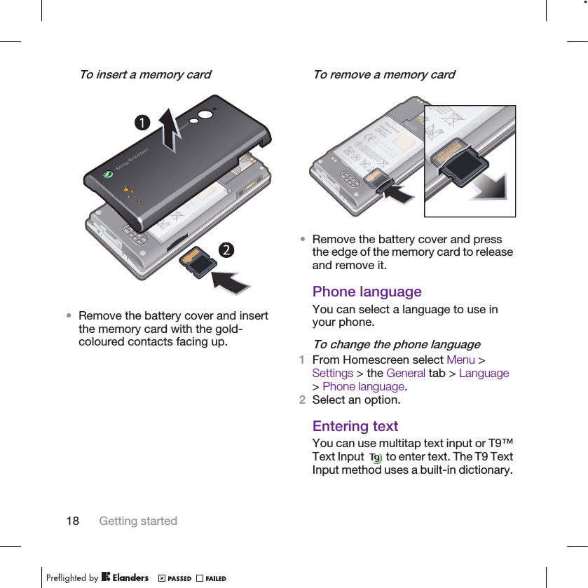 To insert a memory card•Remove the battery cover and insertthe memory card with the gold-coloured contacts facing up.To remove a memory card•Remove the battery cover and pressthe edge of the memory card to releaseand remove it.Phone languageYou can select a language to use inyour phone.To change the phone language1From Homescreen select Menu &gt;Settings &gt; the General tab &gt; Language&gt; Phone language.2Select an option.Entering textYou can use multitap text input or T9™Text Input   to enter text. The T9 TextInput method uses a built-in dictionary.18 Getting started